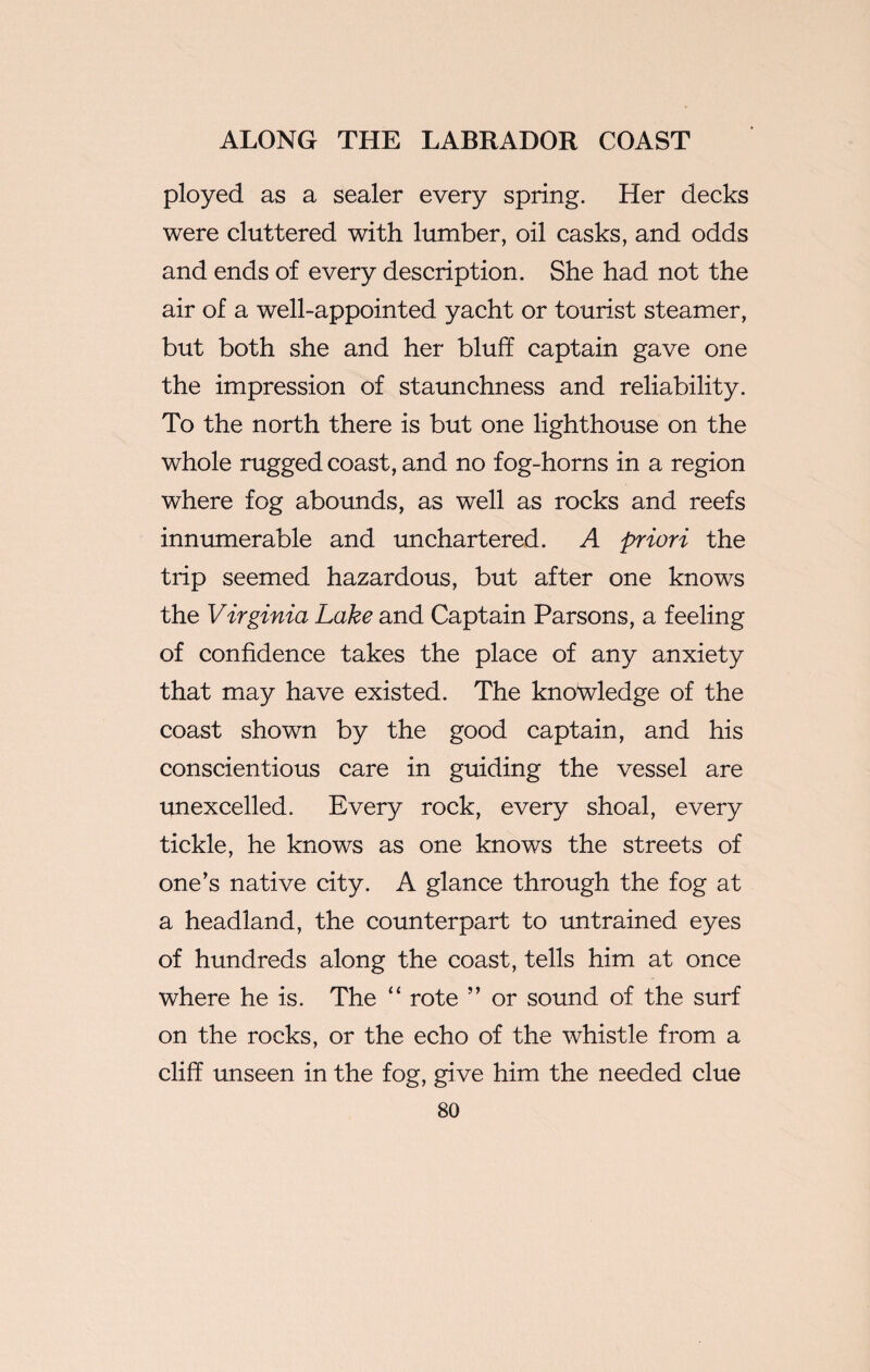 ployed as a sealer every spring. Her decks were cluttered with lumber, oil casks, and odds and ends of every description. She had not the air of a well-appointed yacht or tourist steamer, but both she and her bluff captain gave one the impression of staunchness and reliability. To the north there is but one lighthouse on the whole rugged coast, and no fog-horns in a region where fog abounds, as well as rocks and reefs innumerable and unchartered. A priori the trip seemed hazardous, but after one knows the Virginia Lake and Captain Parsons, a feeling of confidence takes the place of any anxiety that may have existed. The knowledge of the coast shown by the good captain, and his conscientious care in guiding the vessel are unexcelled. Every rock, every shoal, every tickle, he knows as one knows the streets of one’s native city. A glance through the fog at a headland, the counterpart to untrained eyes of hundreds along the coast, tells him at once where he is. The “ rote ” or sound of the surf on the rocks, or the echo of the whistle from a cliff unseen in the fog, give him the needed clue