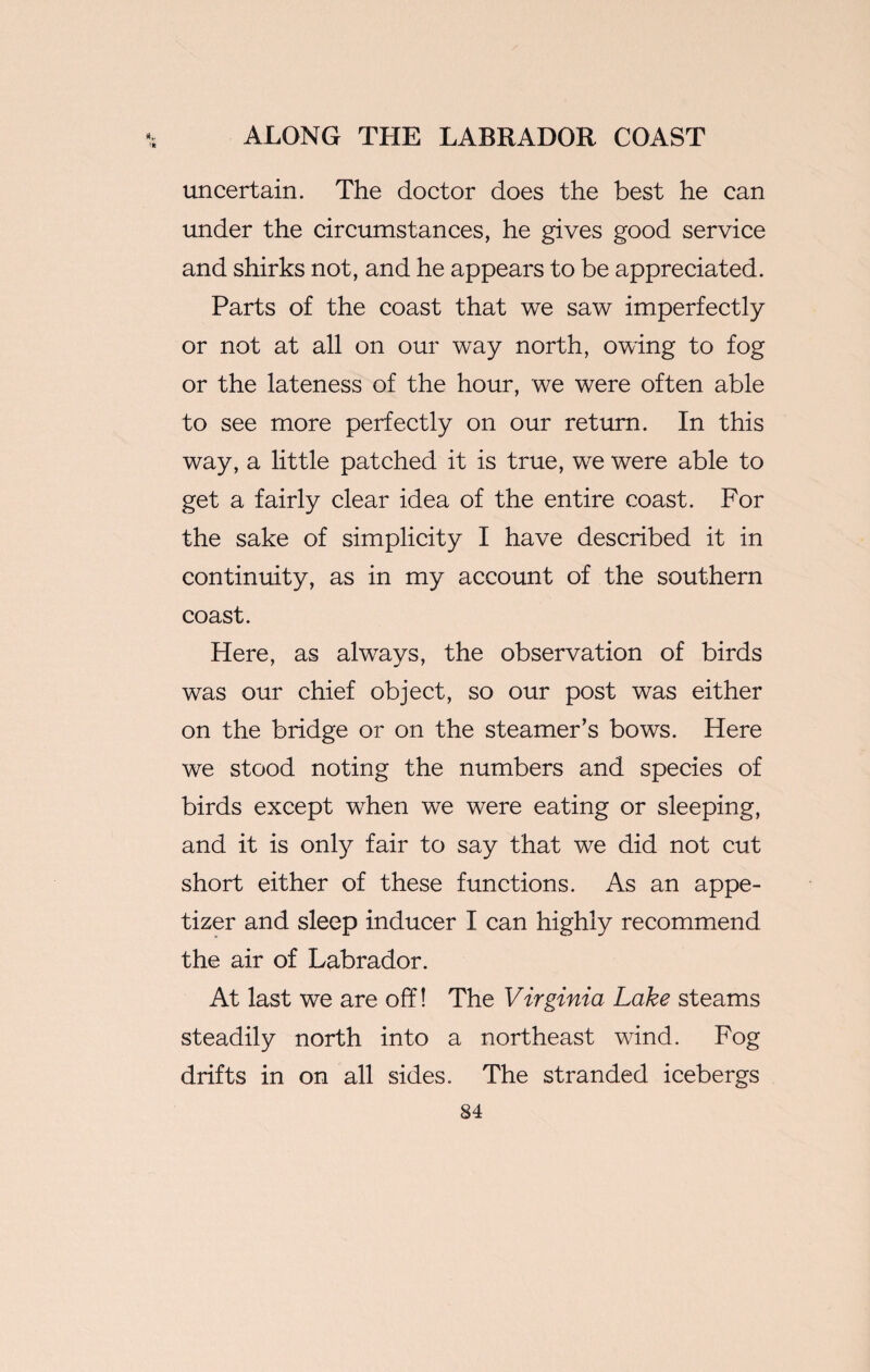 uncertain. The doctor does the best he can under the circumstances, he gives good service and shirks not, and he appears to be appreciated. Parts of the coast that we saw imperfectly or not at all on our way north, owing to fog or the lateness of the hour, we were often able to see more perfectly on our return. In this way, a little patched it is true, we were able to get a fairly clear idea of the entire coast. For the sake of simplicity I have described it in continuity, as in my account of the southern coast. Here, as always, the observation of birds was our chief object, so our post was either on the bridge or on the steamer’s bows. Here we stood noting the numbers and species of birds except when we were eating or sleeping, and it is only fair to say that we did not cut short either of these functions. As an appe¬ tizer and sleep inducer I can highly recommend the air of Labrador. At last we are off! The Virginia Lake steams steadily north into a northeast wind. Fog drifts in on all sides. The stranded icebergs