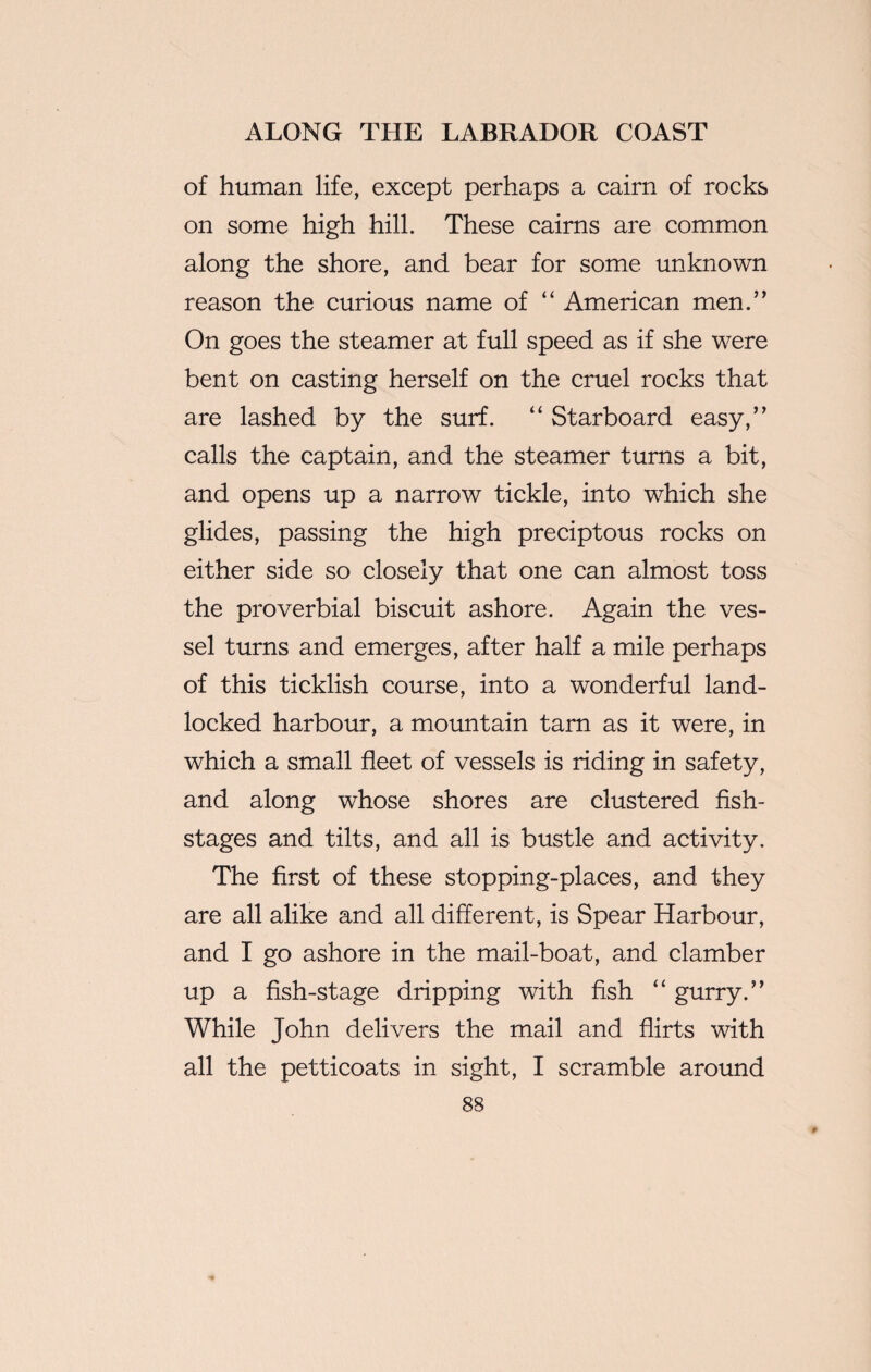 of human life, except perhaps a cairn of rocks on some high hill. These cairns are common along the shore, and bear for some unknown reason the curious name of “ American men.” On goes the steamer at full speed as if she were bent on casting herself on the cruel rocks that are lashed by the surf. “ Starboard easy,” calls the captain, and the steamer turns a bit, and opens up a narrow tickle, into which she glides, passing the high preciptous rocks on either side so closely that one can almost toss the proverbial biscuit ashore. Again the ves¬ sel turns and emerges, after half a mile perhaps of this ticklish course, into a wonderful land¬ locked harbour, a mountain tarn as it were, in which a small fleet of vessels is riding in safety, and along whose shores are clustered fish- stages and tilts, and all is bustle and activity. The first of these stopping-places, and they are all alike and all different, is Spear Harbour, and I go ashore in the mail-boat, and clamber up a fish-stage dripping with fish “ gurry.” While John delivers the mail and flirts with all the petticoats in sight, I scramble around