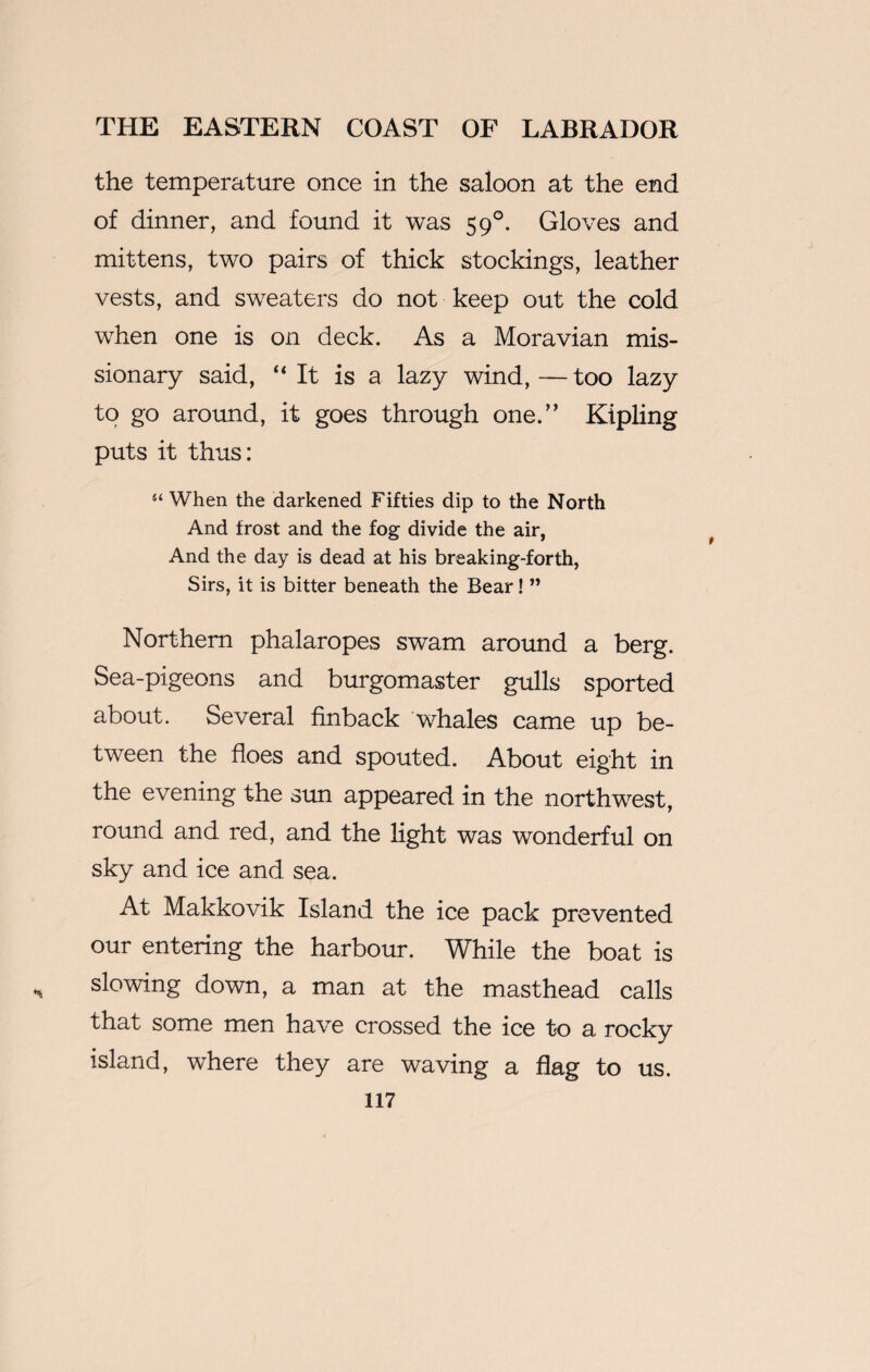 the temperature once in the saloon at the end of dinner, and found it was 590. Gloves and mittens, two pairs of thick stockings, leather vests, and sweaters do not keep out the cold when one is on deck. As a Moravian mis¬ sionary said, “ It is a lazy wind,—too lazy to go around, it goes through one.” Kipling puts it thus: “ When the darkened Fifties dip to the North And frost and the fog divide the air, And the day is dead at his breaking-forth, Sirs, it is bitter beneath the Bear! ” Northern phalaropes swam around a berg. Sea-pigeons and burgomaster gulls sported about. Several finback whales came up be¬ tween the floes and spouted. About eight in the evening the sun appeared in the northwest, round and red, and the light was wonderful on sky and ice and sea. At Makkovik Island the ice pack prevented our entering the harbour. While the boat is slowing down, a man at the masthead calls that some men have crossed the ice to a rocky island, where they are waving a flag to us.