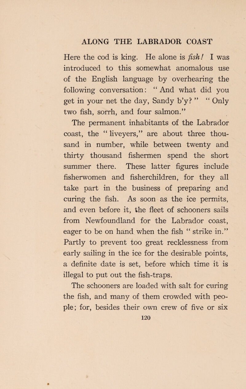 Here the cod is king. He alone is fish! I was introduced to this somewhat anomalous use of the English language by overhearing the following conversation: ‘ ‘ And what did you get in your net the day, Sandy b’y? ” “ Only two fish, sorrh, and four salmon.” The permanent inhabitants of the Labrador coast, the “ liveyers,” are about three thou¬ sand in number, while between twenty and thirty thousand fishermen spend the short summer there. These latter figures include fisherwomen and fisherchildren, for they all take part in the business of preparing and curing the fish. As soon as the ice permits, and even before it, the fleet of schooners sails from Newfoundland for the Labrador coast, eager to be on hand when the fish “ strike in.” Partly to prevent too great recklessness from early sailing in the ice for the desirable points, a definite date is set, before which time it is illegal to put out the fish-traps. The schooners are loaded with salt for curing the fish, and many of them crowded with peo¬ ple; for, besides their own crew of five or six