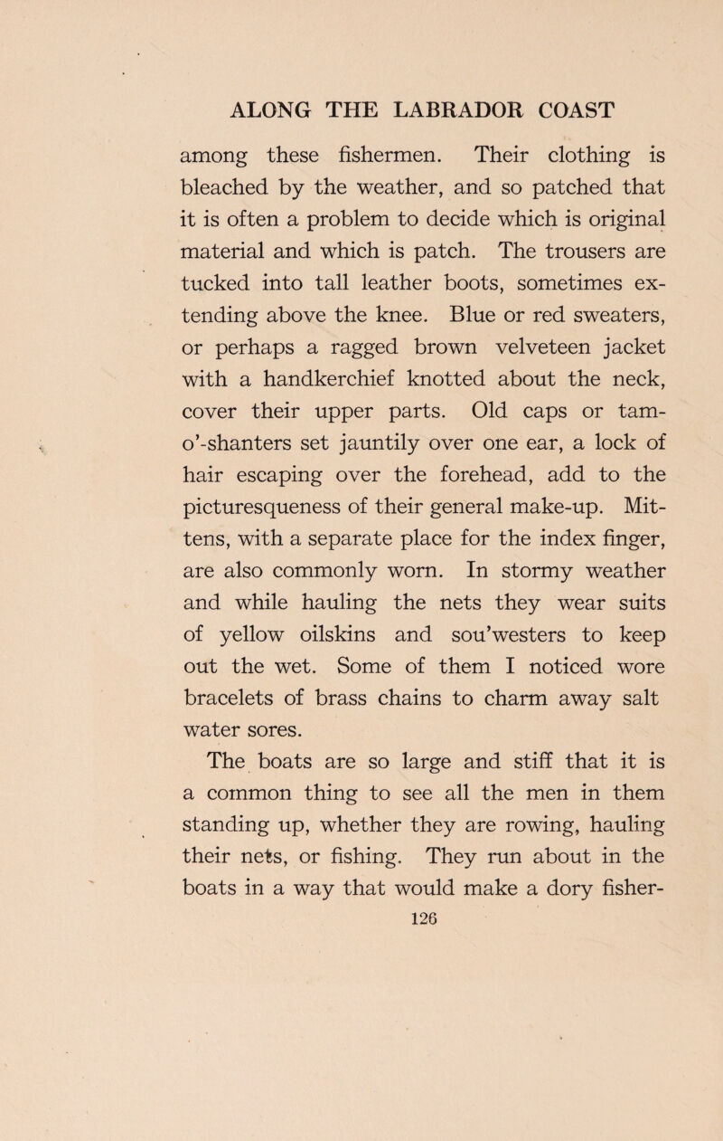 among these fishermen. Their clothing is bleached by the weather, and so patched that it is often a problem to decide which is original material and which is patch. The trousers are tucked into tall leather boots, sometimes ex¬ tending above the knee. Blue or red sweaters, or perhaps a ragged brown velveteen jacket with a handkerchief knotted about the neck, cover their upper parts. Old caps or tam- o’-shanters set jauntily over one ear, a lock of hair escaping over the forehead, add to the picturesqueness of their general make-up. Mit¬ tens, with a separate place for the index finger, are also commonly worn. In stormy weather and while hauling the nets they wear suits of yellow oilskins and sou’westers to keep out the wet. Some of them I noticed wore bracelets of brass chains to charm away salt water sores. The boats are so large and stiff that it is a common thing to see all the men in them standing up, whether they are rowing, hauling their nets, or fishing. They run about in the boats in a way that would make a dory fisher-