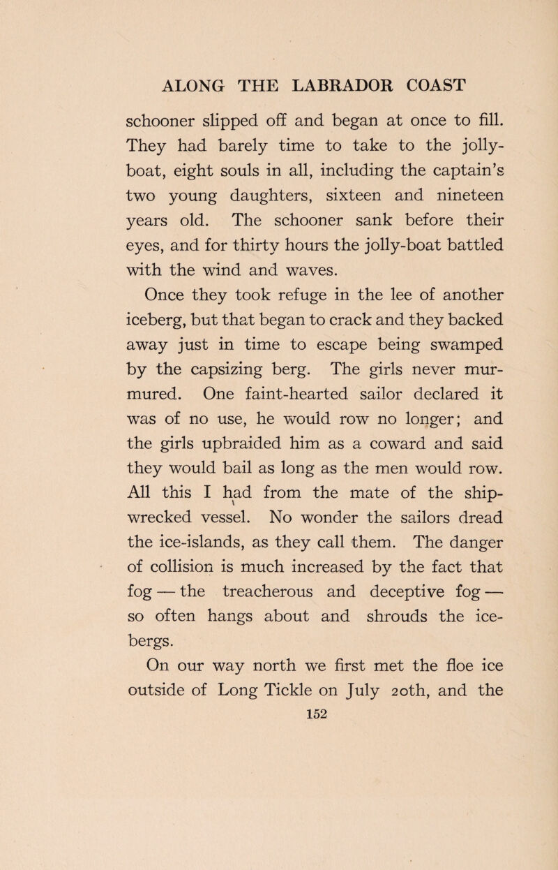 schooner slipped off and began at once to fill. They had barely time to take to the jolly- boat, eight souls in all, including the captain’s two young daughters, sixteen and nineteen years old. The schooner sank before their eyes, and for thirty hours the jolly-boat battled with the wind and waves. Once they took refuge in the lee of another iceberg, but that began to crack and they backed away just in time to escape being swamped by the capsizing berg. The girls never mur¬ mured. One faint-hearted sailor declared it was of no use, he would row no longer; and the girls upbraided him as a coward and said they would bail as long as the men would row. All this I had from the mate of the ship¬ wrecked vessel. No wonder the sailors dread the ice-islands, as they call them. The danger of collision is much increased by the fact that fog — the treacherous and deceptive fog — so often hangs about and shrouds the ice¬ bergs. On our way north we first met the floe ice outside of Long Tickle on July 20th, and the