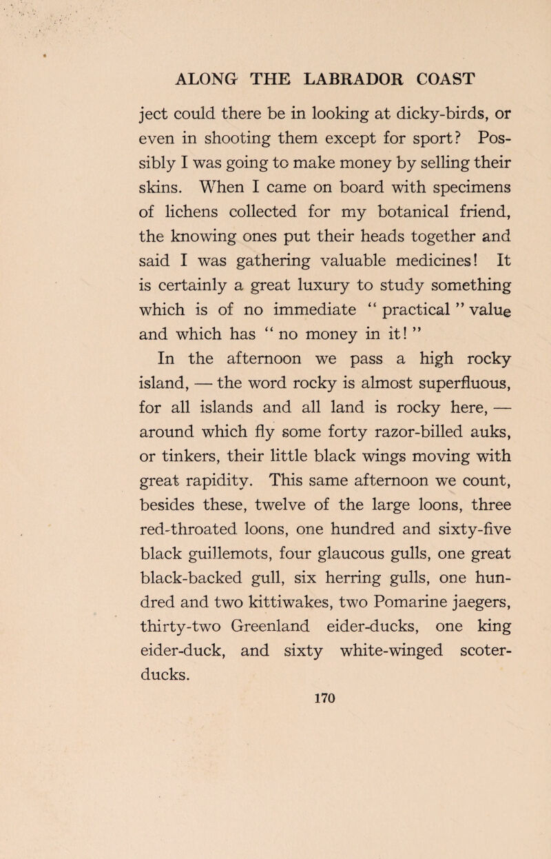 ject could there be in looking at dicky-birds, or even in shooting them except for sport? Pos¬ sibly I was going to make money by selling their skins. When I came on board with specimens of lichens collected for my botanical friend, the knowing ones put their heads together and said I was gathering valuable medicines! It is certainly a great luxury to study something which is of no immediate “ practical ” value and which has “ no money in it! ” In the afternoon we pass a high rocky island, — the word rocky is almost superfluous, for all islands and all land is rocky here, — around which fly some forty razor-billed auks, or tinkers, their little black wings moving with great rapidity. This same afternoon we count, besides these, twelve of the large loons, three red-throated loons, one hundred and sixty-five black guillemots, four glaucous gulls, one great black-backed gull, six herring gulls, one hun¬ dred and two kittiwakes, two Pomarine jaegers, thirty-two Greenland eider-ducks, one king eider-duck, and sixty white-winged scoter- ducks.