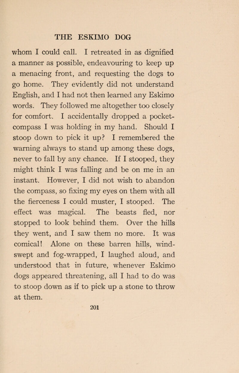 whom I could call. I retreated in as dignified a manner as possible, endeavouring to keep up a menacing front, and requesting the dogs to go home. They evidently did not understand English, and I had not then learned any Eskimo words. They followed me altogether too closely for comfort. I accidentally dropped a pocket- compass I wTas holding in my hand. Should I stoop down to pick it up? I remembered the warning always to stand up among these dogs, never to fall by any chance. If I stooped, they might think I was falling and be on me in an instant. However, I did not wish to abandon the compass, so fixing my eyes on them with all the fierceness I could muster, I stooped. The effect was magical. The beasts fled, nor stopped to look behind them. Over the hills they went, and I saw them no more. It was comical! Alone on these barren hills, wind¬ swept and fog-wrapped, I laughed aloud, and understood that in future, whenever Eskimo dogs appeared threatening, all I had to do was to stoop down as if to pick up a stone to throw at them.