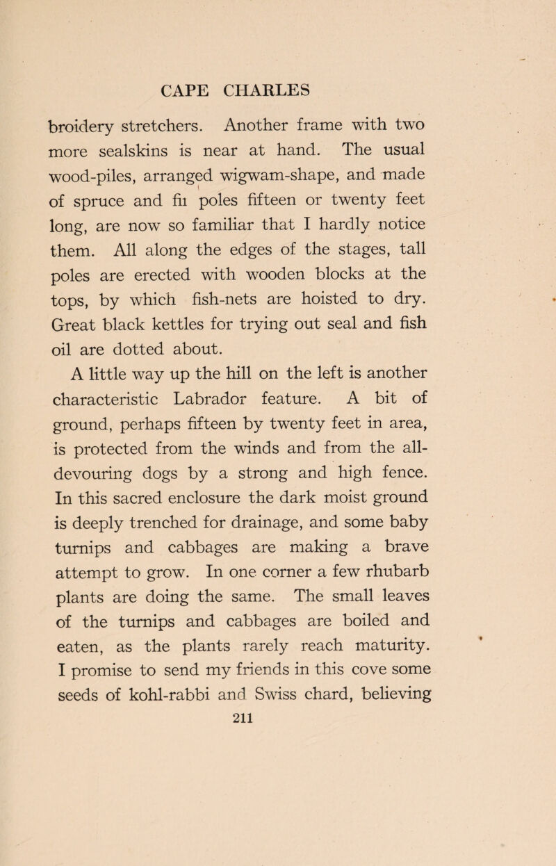 broidery stretchers. Another frame with two more sealskins is near at hand. The usual wood-piles, arranged wigwam-shape, and made of spruce and hi poles fifteen or twenty feet long, are now so familiar that I hardly notice them. All along the edges of the stages, tall poles are erected with wooden blocks at the tops, by which fish-nets are hoisted to dry. Great black kettles for trying out seal and fish oil are dotted about. A little way up the hill on the left is another characteristic Labrador feature. A bit of ground, perhaps fifteen by twenty feet in area, is protected from the winds and from the all- devouring dogs by a strong and high fence. In this sacred enclosure the dark moist ground is deeply trenched for drainage, and some baby turnips and cabbages are making a brave attempt to grow. In one corner a few rhubarb plants are doing the same. The small leaves of the turnips and cabbages are boiled and eaten, as the plants rarely reach maturity. I promise to send my friends in this cove some seeds of kohl-rabbi and Swiss chard, believing