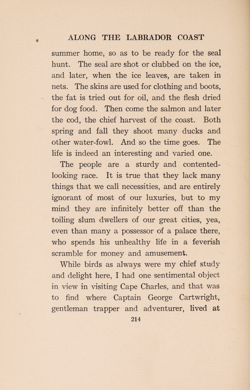 summer home, so as to be ready for the seal hunt. The seal are shot or clubbed on the ice, and later, when the ice leaves, are taken in nets. The skins are used for clothing and boots, the fat is tried out for oil, and the flesh dried for dog food. Then come the salmon and later the cod, the chief harvest of the coast. Both spring and fall they shoot many ducks and other water-fowl. And so the time goes. The life is indeed an interesting and varied one. The people are a sturdy and contented- looking race. It is true that they lack many things that we call necessities, and are entirely ignorant of most of our luxuries, but to my mind they are infinitely better off than the toiling slum dwellers of our great cities, yea, even than many a possessor of a palace there, who spends his unhealthy life in a feverish scramble for money and amusement. While birds as always were my chief study and delight here, I had one sentimental object in view in visiting Cape Charles, and that was to find where Captain George Cartwright, gentleman trapper and adventurer, lived at