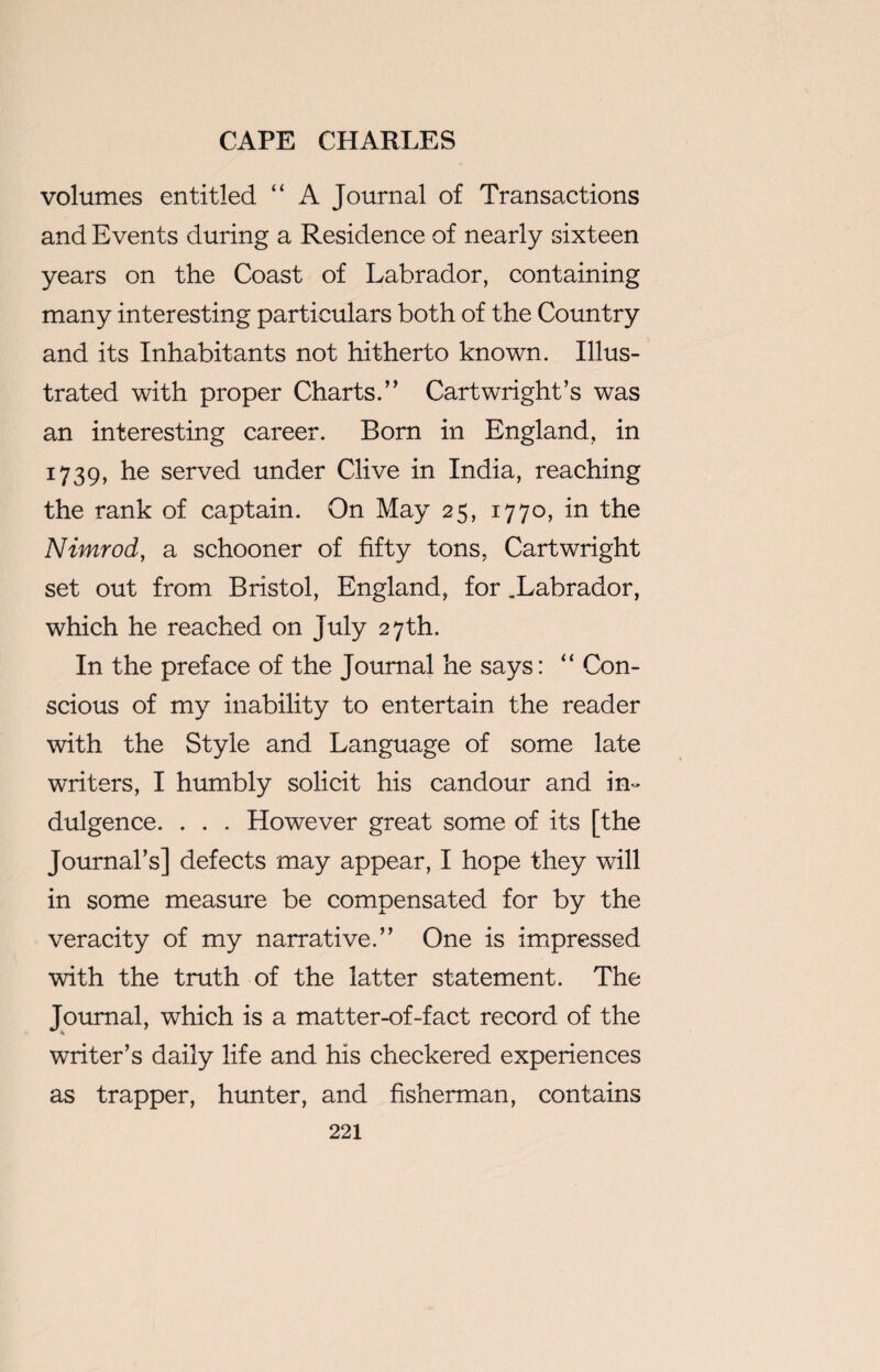 volumes entitled “ A Journal of Transactions and Events during a Residence of nearly sixteen years on the Coast of Labrador, containing many interesting particulars both of the Country and its Inhabitants not hitherto known. Illus¬ trated with proper Charts.” Cartwright’s was an interesting career. Born in England, in 1739, he served under Clive in India, reaching the rank of captain. On May 25, 1770, in the Nimrod, a schooner of fifty tons, Cartwright set out from Bristol, England, for .Labrador, which he reached on July 27th. In the preface of the Journal he says: “ Con¬ scious of my inability to entertain the reader with the Style and Language of some late writers, I humbly solicit his candour and in¬ dulgence. . . . However great some of its [the Journal’s] defects may appear, I hope they will in some measure be compensated for by the veracity of my narrative.” One is impressed with the truth of the latter statement. The Journal, which is a matter-of-fact record of the writer’s daily life and his checkered experiences as trapper, hunter, and fisherman, contains