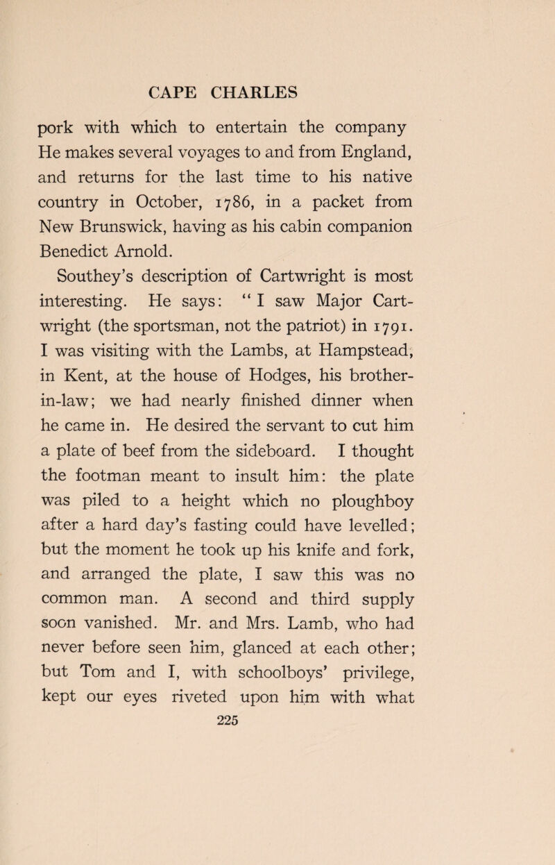 pork with which to entertain the company He makes several voyages to and from England, and returns for the last time to his native country in October, 1786, in a packet from New Brunswick, having as his cabin companion Benedict Arnold. Southey’s description of Cartwright is most interesting. He says: “ I saw Major Cart¬ wright (the sportsman, not the patriot) in 1791. I was visiting with the Lambs, at Hampstead, in Kent, at the house of Hodges, his brother- in-law; we had nearly finished dinner when he came in. He desired the servant to cut him a plate of beef from the sideboard. I thought the footman meant to insult him: the plate was piled to a height which no ploughboy after a hard day’s fasting could have levelled; but the moment he took up his knife and fork, and arranged the plate, I saw this was no common man. A second and third supply soon vanished. Mr. and Mrs. Lamb, who had never before seen him, glanced at each other; but Tom and I, with schoolboys’ privilege, kept our eyes riveted upon him with what