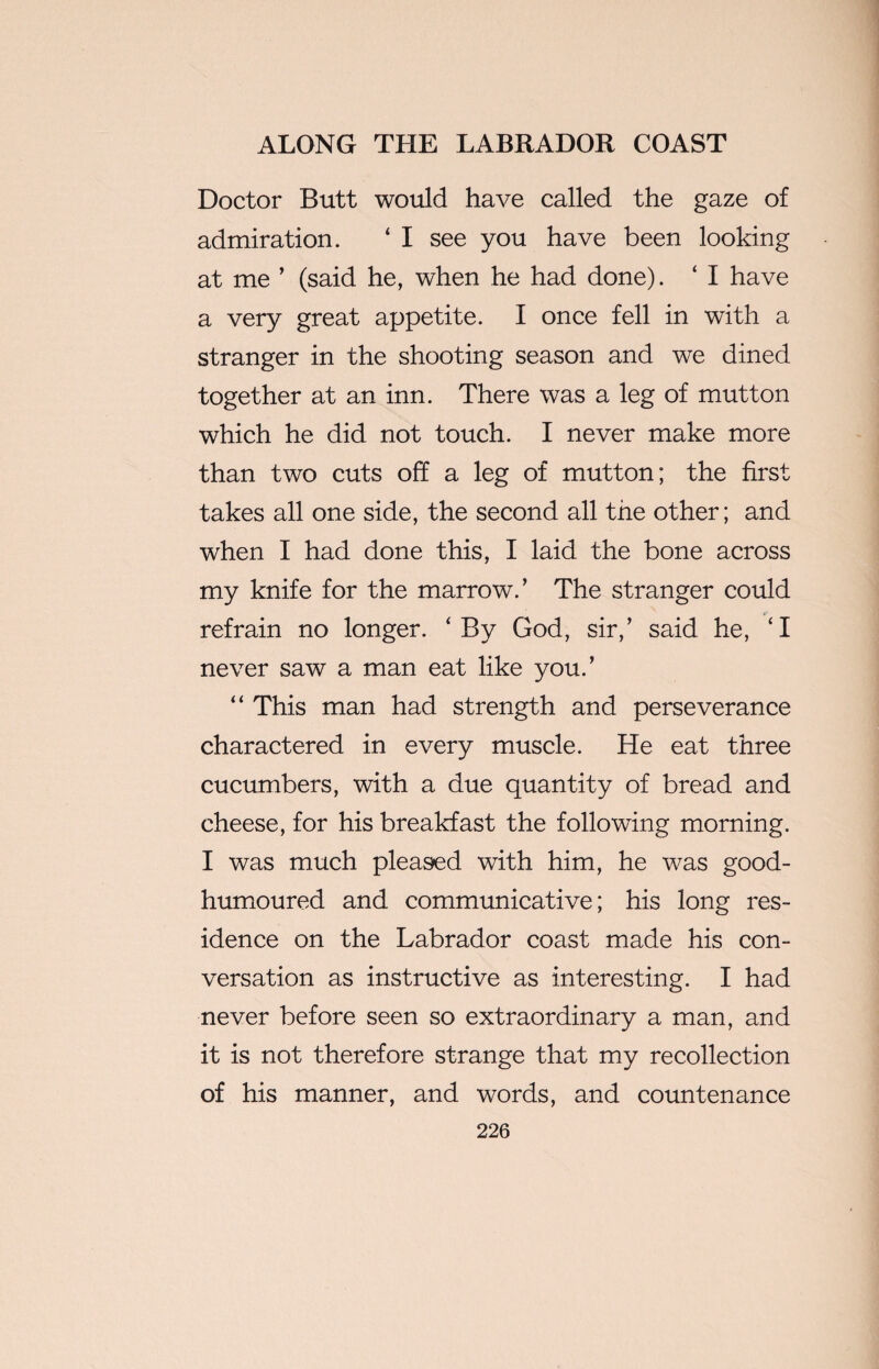 Doctor Butt would have called the gaze of admiration. ‘ I see you have been looking at me ’ (said he, when he had done). ‘ I have a very great appetite. I once fell in with a stranger in the shooting season and we dined together at an inn. There was a leg of mutton which he did not touch. I never make more than two cuts off a leg of mutton; the first takes all one side, the second all the other; and when I had done this, I laid the bone across my knife for the marrow.’ The stranger could refrain no longer. ‘By God, sir,’ said he, ‘I never saw a man eat like you.’ “ This man had strength and perseverance charactered in every muscle. He eat three cucumbers, with a due quantity of bread and cheese, for his breakfast the following morning. I was much pleased with him, he was good- humoured and communicative; his long res¬ idence on the Labrador coast made his con¬ versation as instructive as interesting. I had never before seen so extraordinary a man, and it is not therefore strange that my recollection of his manner, and words, and countenance