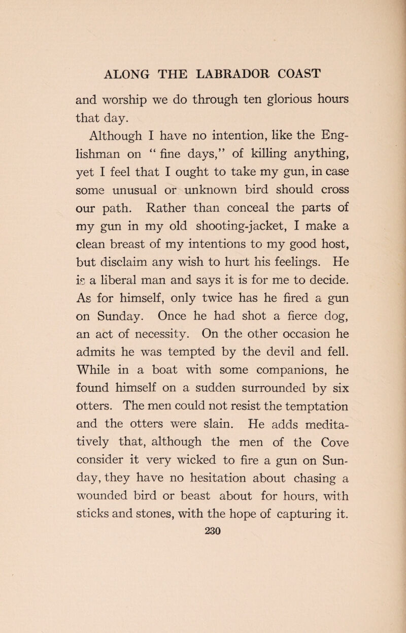and worship we do through ten glorious hours that day. Although I have no intention, like the Eng¬ lishman on “ fine days,” of killing anything, yet I feel that I ought to take my gun, in case some unusual or unknown bird should cross our path. Rather than conceal the parts of my gun in my old shooting-jacket, I make a clean breast of my intentions to my good host, but disclaim any wish to hurt his feelings. He is a liberal man and says it is for me to decide. As for himself, only twice has he fired a gun on Sunday. Once he had shot a fierce dog, an act of necessity. On the other occasion he admits he was tempted by the devil and fell. While in a boat with some companions, he found himself on a sudden surrounded by six otters. The men could not resist the temptation and the otters were slain. He adds medita¬ tively that, although the men of the Cove consider it very wicked to fire a gun on Sun¬ day, they have no hesitation about chasing a wounded bird or beast about for hours, with sticks and stones, with the hope of capturing it.