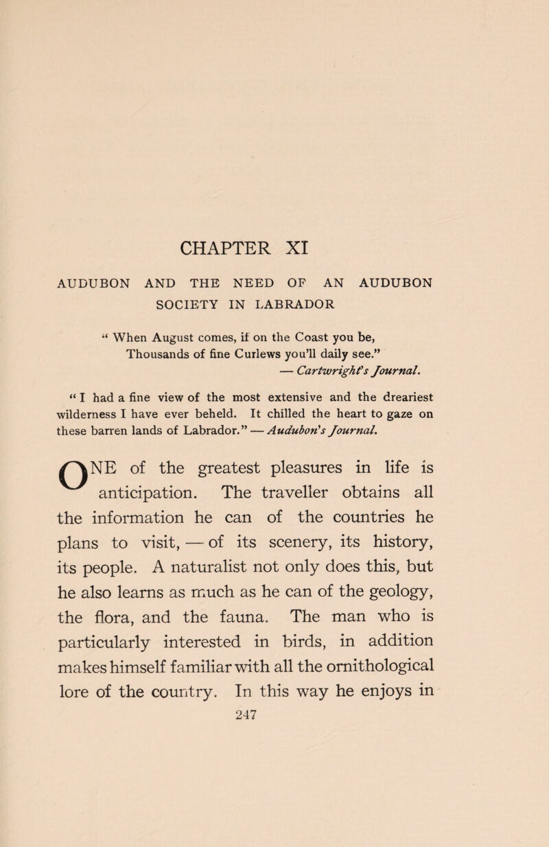 CHAPTER XI AUDUBON AND THE NEED OF AN AUDUBON SOCIETY IN LABRADOR “ When August comes, if on the Coast you be, Thousands of fine Curlews you’ll daily see.” — Cartwright's Journal. “ I had a fine view of the most extensive and the dreariest wilderness I have ever beheld. It chilled the heart to gaze on these barren lands of Labrador.” — Audubon's Journal. /^NE of the greatest pleasures in life is anticipation. The traveller obtains all the information he can of the countries he plans to visit, — of its scenery, its history, its people. A naturalist not only does this, but he also learns as much as he can of the geology, the flora, and the fauna. The man who is particularly interested in birds, in addition makes himself familiar with all the ornithological lore of the country. In this way he enjoys in