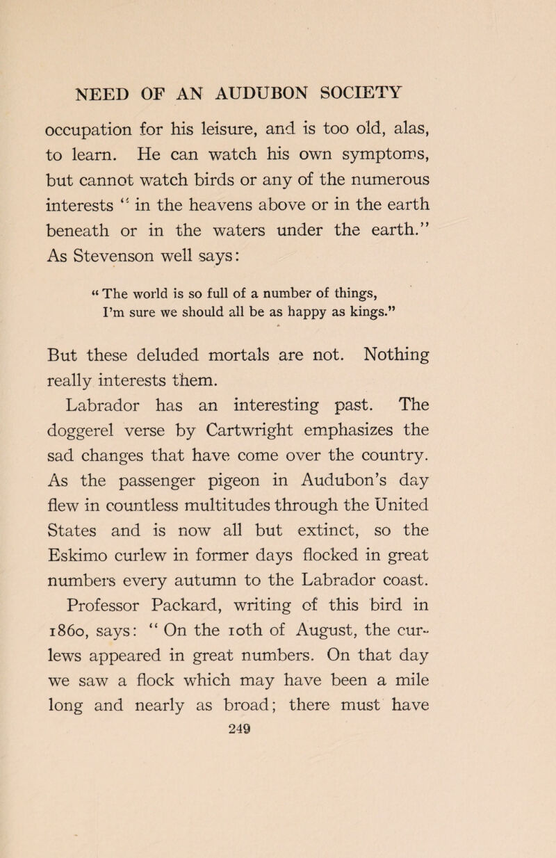 occupation for his leisure, and is too old, alas, to learn. He can watch his own symptoms, but cannot watch birds or any of the numerous interests “ in the heavens above or in the earth beneath or in the waters under the earth.” As Stevenson well says: “ The world is so full of a number of things, I’m sure we should all be as happy as kings.” * But these deluded mortals are not. Nothing really interests them. Labrador has an interesting past. The doggerel verse by Cartwright emphasizes the sad changes that have come over the country. As the passenger pigeon in Audubon’s day flew in countless multitudes through the United States and is now all but extinct, so the Eskimo curlew in former days flocked in great numbers every autumn to the Labrador coast. Professor Packard, writing of this bird in i860, says: “ On the 10th of August, the cur¬ lews appeared in great numbers. On that day we saw a flock which may have been a mile long and nearly as broad; there must have