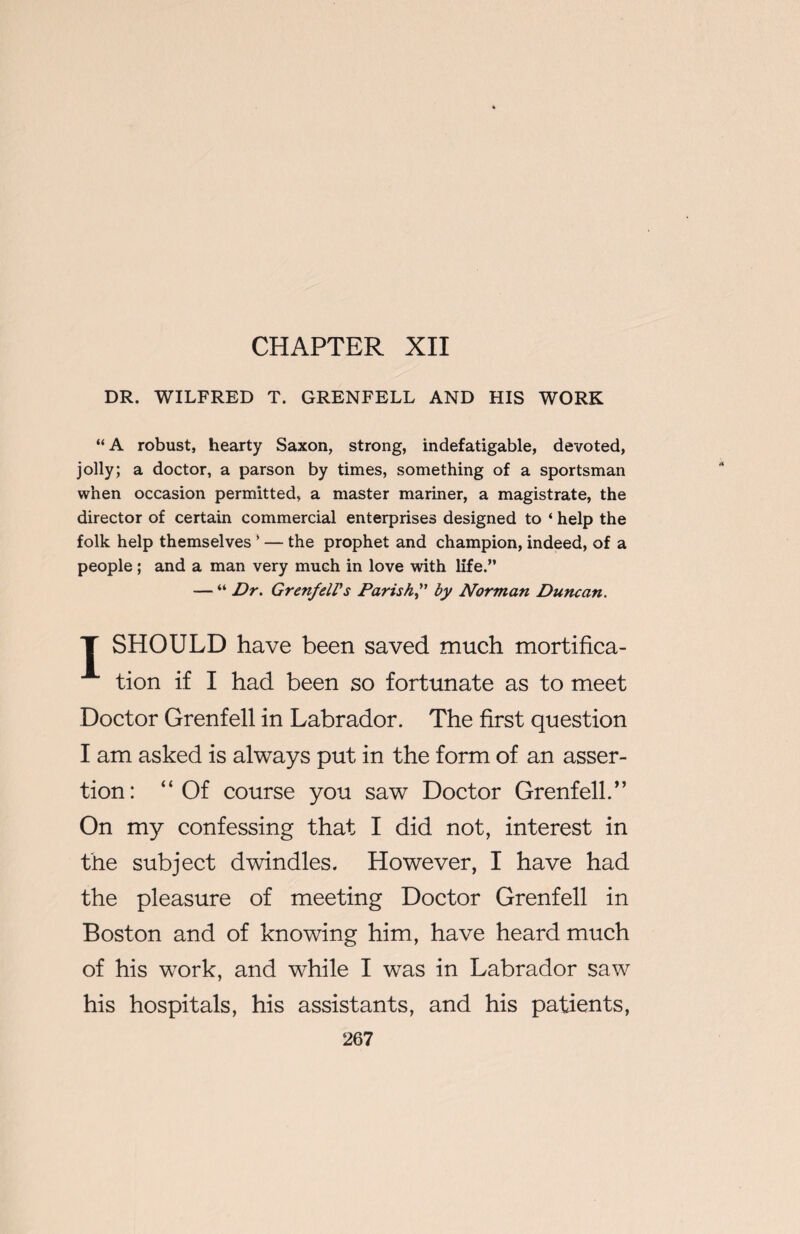 CHAPTER XII DR. WILFRED T. GRENFELL AND HIS WORK “A robust, hearty Saxon, strong, indefatigable, devoted, jolly; a doctor, a parson by times, something of a sportsman when occasion permitted, a master mariner, a magistrate, the director of certain commercial enterprises designed to ‘ help the folk help themselves ’ — the prophet and champion, indeed, of a people; and a man very much in love with life.” — “ Dr. Grenfell's Parishby Norman Duncan. T SHOULD have been saved much mortifica¬ tion if I had been so fortunate as to meet Doctor Grenfell in Labrador. The first question I am asked is always put in the form of an asser¬ tion: “Of course you saw Doctor Grenfell.” On my confessing that I did not, interest in the subject dwindles. However, I have had the pleasure of meeting Doctor Grenfell in Boston and of knowing him, have heard much of his work, and while I was in Labrador saw his hospitals, his assistants, and his patients,