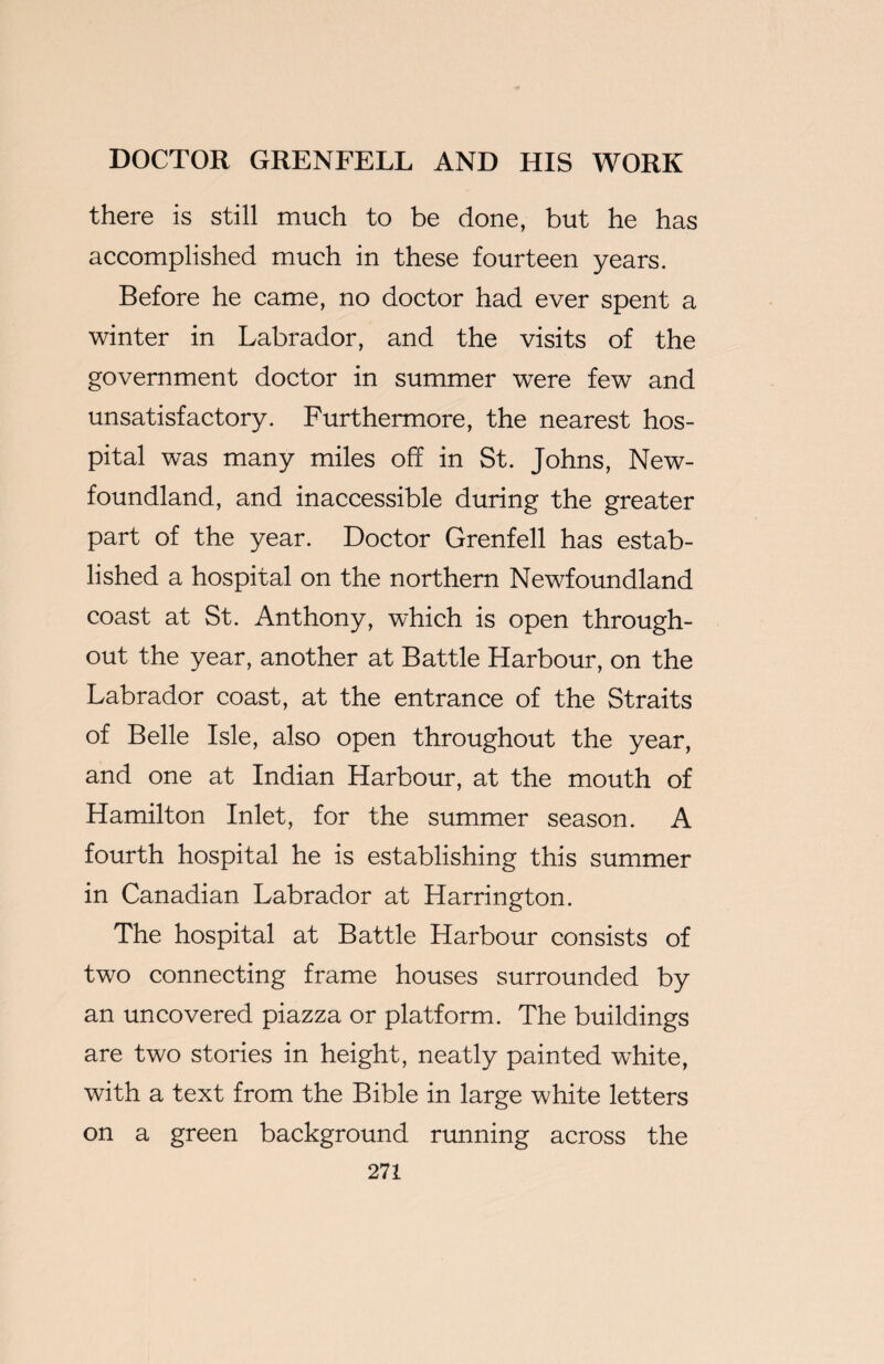 there is still much to be done, but he has accomplished much in these fourteen years. Before he came, no doctor had ever spent a winter in Labrador, and the visits of the government doctor in summer were few and unsatisfactory. Furthermore, the nearest hos¬ pital was many miles off in St. Johns, New¬ foundland, and inaccessible during the greater part of the year. Doctor Grenfell has estab¬ lished a hospital on the northern Newfoundland coast at St. Anthony, which is open through¬ out the year, another at Battle Harbour, on the Labrador coast, at the entrance of the Straits of Belle Isle, also open throughout the year, and one at Indian Harbour, at the mouth of Hamilton Inlet, for the summer season. A fourth hospital he is establishing this summer in Canadian Labrador at Harrington. The hospital at Battle Harbour consists of two connecting frame houses surrounded by an uncovered piazza or platform. The buildings are two stories in height, neatly painted white, with a text from the Bible in large white letters on a green background running across the