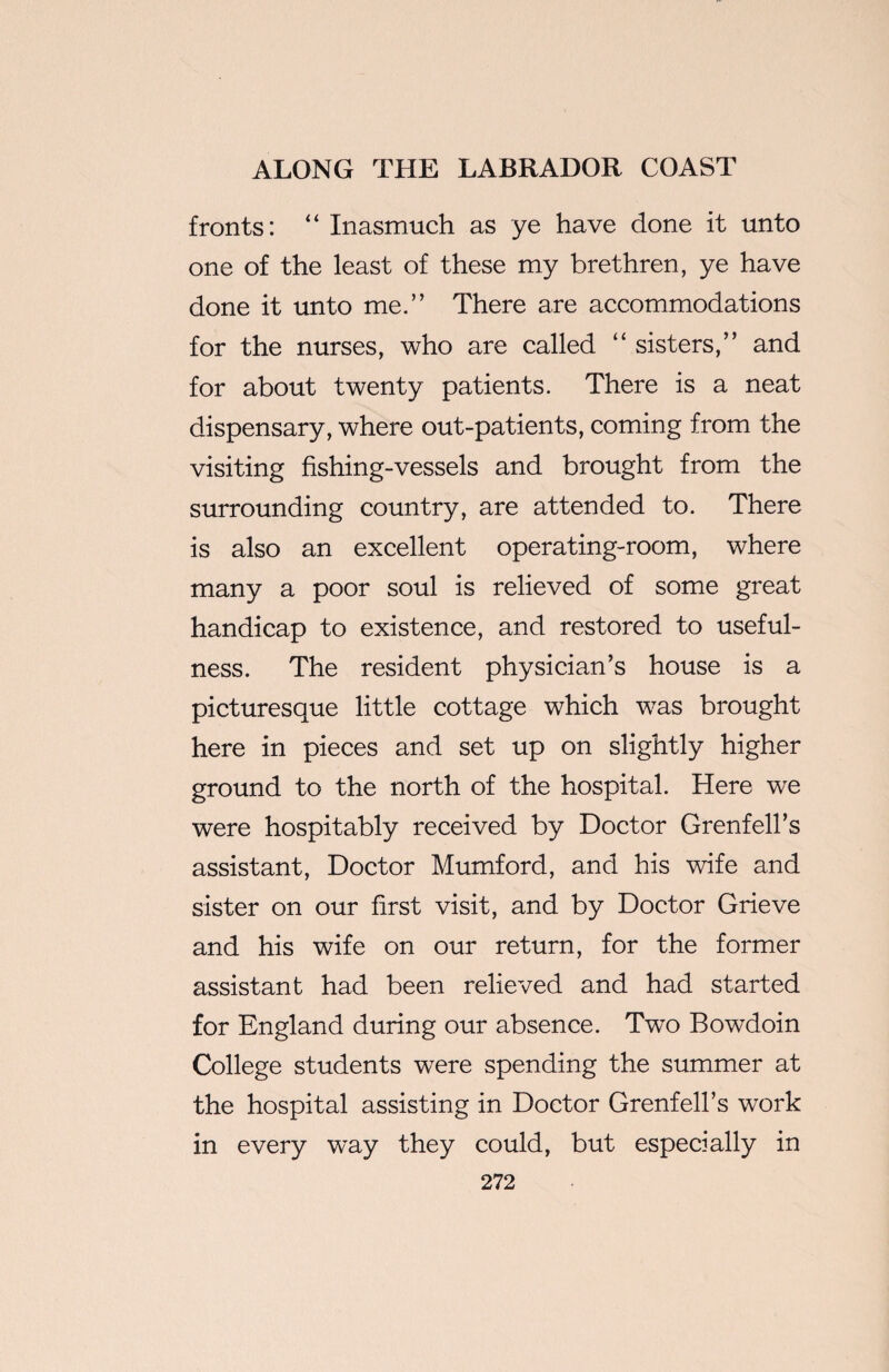 fronts: “ Inasmuch as ye have done it unto one of the least of these my brethren, ye have done it unto me.” There are accommodations for the nurses, who are called “ sisters,” and for about twenty patients. There is a neat dispensary, where out-patients, coming from the visiting fishing-vessels and brought from the surrounding country, are attended to. There is also an excellent operating-room, where many a poor soul is relieved of some great handicap to existence, and restored to useful¬ ness. The resident physician’s house is a picturesque little cottage which was brought here in pieces and set up on slightly higher ground to the north of the hospital. Here we were hospitably received by Doctor Grenfell’s assistant, Doctor Mumford, and his wife and sister on our first visit, and by Doctor Grieve and his wife on our return, for the former assistant had been relieved and had started for England during our absence. Two Bowdoin College students were spending the summer at the hospital assisting in Doctor Grenfell’s work in every way they could, but especially in