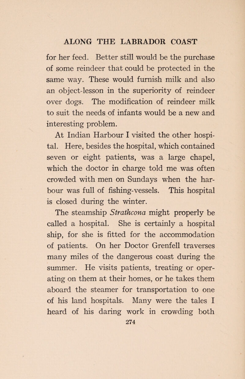 for her feed. Better still would be the purchase of some reindeer that could be protected in the same way. These would furnish milk and also an object-lesson in the superiority of reindeer over dogs. The modification of reindeer milk to suit the needs of infants would be a new and interesting problem. At Indian Harbour I visited the other hospi¬ tal. Here, besides the hospital, which contained seven or eight patients, was a large chapel, which the doctor in charge told me was often crowded with men on Sundays when the har¬ bour was full of fishing-vessels. This hospital is closed during the winter. The steamship Strathcona might properly be called a hospital. She is certainly a hospital ship, for she is fitted for the accommodation of patients. On her Doctor Grenfell traverses many miles of the dangerous coast during the summer. He visits patients, treating or oper¬ ating on them at their homes, or he takes them aboard the steamer for transportation to one of his land hospitals. Many were the tales I heard of his daring work in crowding both