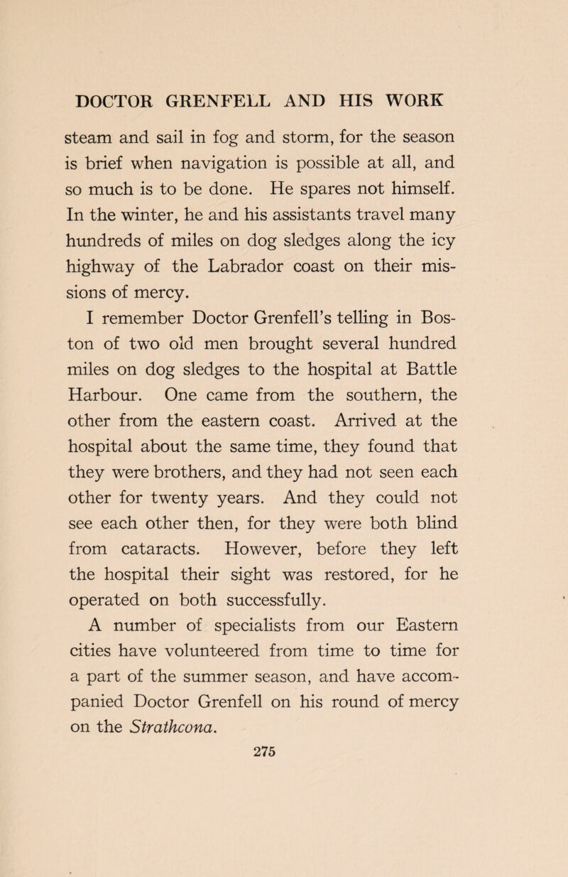 steam and sail in fog and storm, for the season is brief when navigation is possible at all, and so much is to be done. He spares not himself. In the winter, he and his assistants travel many hundreds of miles on dog sledges along the icy highway of the Labrador coast on their mis¬ sions of mercy. I remember Doctor Grenfell’s telling in Bos¬ ton of two old men brought several hundred miles on dog sledges to the hospital at Battle Harbour. One came from the southern, the other from the eastern coast. Arrived at the hospital about the same time, they found that they were brothers, and they had not seen each other for twenty years. And they could not see each other then, for they were both blind from cataracts. However, before they left the hospital their sight was restored, for he operated on both successfully. A number of specialists from our Eastern cities have volunteered from time to time for a part of the summer season, and have accom¬ panied Doctor Grenfell on his round of mercy on the Strathcona.
