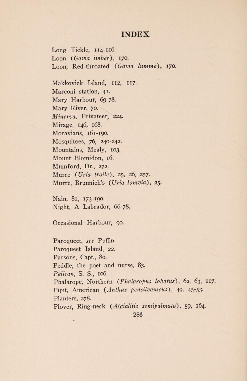 Long Tickle, 114-116. Loon (Gavia imber), 170. Loon, Red-throated (Gavia lumme), 170. Makkovick Island, 112, 117* Marconi station, 41. Mary Harbour, 69-78. Mary River, 70. Minerva, Privateer, 224. Mirage, 146, 168. Moravians, 161-190. Mosquitoes, 76, 240-242. Mountains, Mealy, 103. Mount Blomidon, 16. Mumford, Dr., 272. Murre (Uria troile), 25, 26, 257. Murre, Brunnich’s (Uria lomvid), 25. Nain, 81, 173-190- Night, A Labrador, 66-78. Occasional Harbour, 90. Paroqueet, see Puffin. Paroqueet Island, 22. Parsons, Capt., 80. Peddle, the poet and nurse, 83. Pelican, S. S., 106. Phalarope, Northern (Phalaropus lobatus), 62, 63, 117. Pipit, American (Anthus pensilvanicus), 49, 45~53- Planters, 278. Plover, Ring-neck (Aigialitis semipalmata), 59> 164.