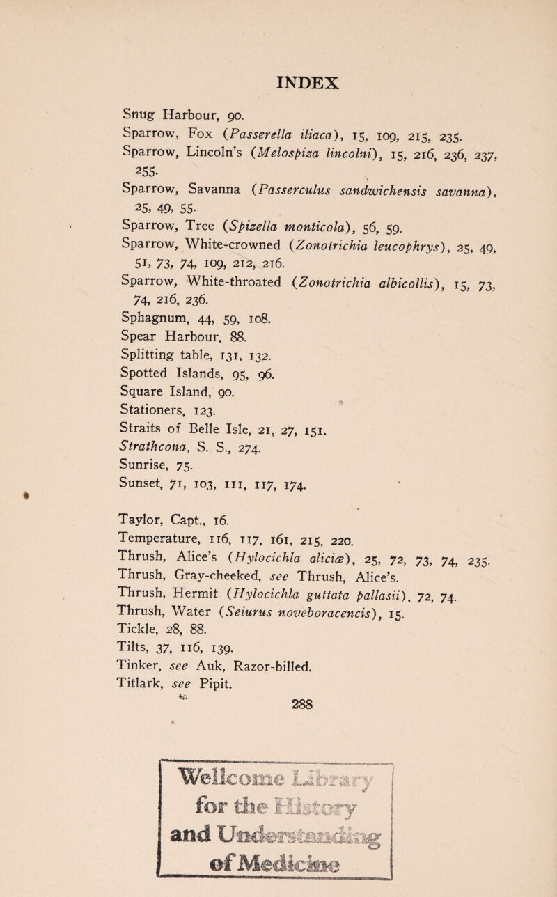 Snug Harbour, 90. Sparrow, Fox (Passer glia iliaca), 15, 109, 215, 235. Sparrow, Lincoln’s (Melospiza lincolni) s 15, 216, 236, 237, 255- i Sparrow, Savanna {Passercuius sandwichensis savanna), 25, 49, 55- Sparrow, Tree (Spizella monticola), 56, 59. Sparrow, White-crowned (Zonotrichia leucophrys), 25, 49, 5L 73, 74, 109, 212, 216. Sparrow, White-throated (Zonotrichia albicollis), 15, 73, 74, 216, 236. Sphagnum, 44, 59, 108. Spear Harbour, 88. Splitting table, 131, 132. Spotted Islands, 95, 96. Square Island, 90. Stationers, 123. Straits of Belle Isle, 21, 27, 151. Strathcona, S. S., 274. Sunrise, 75. Sunset, 71, 103, hi, 117, 174. Taylor, Capt., 16. Temperature, 116, 117, 161, 215, 220. Thrush, Alice’s (Hylocichla alicice), 25, 72, 73, 74, 235. Thrush, Gray-cheeked, see Thrush, Alice’s. Thrush, Hermit (Hylocichla guttata pallasii), 72, 74. Thrush, Water (Seiurus noveboracencis), 15. Tickle, 28, 88. Tilts, 37, 116, 139. Tinker, see Auk, Razor-billed. Titlark, see Pipit.