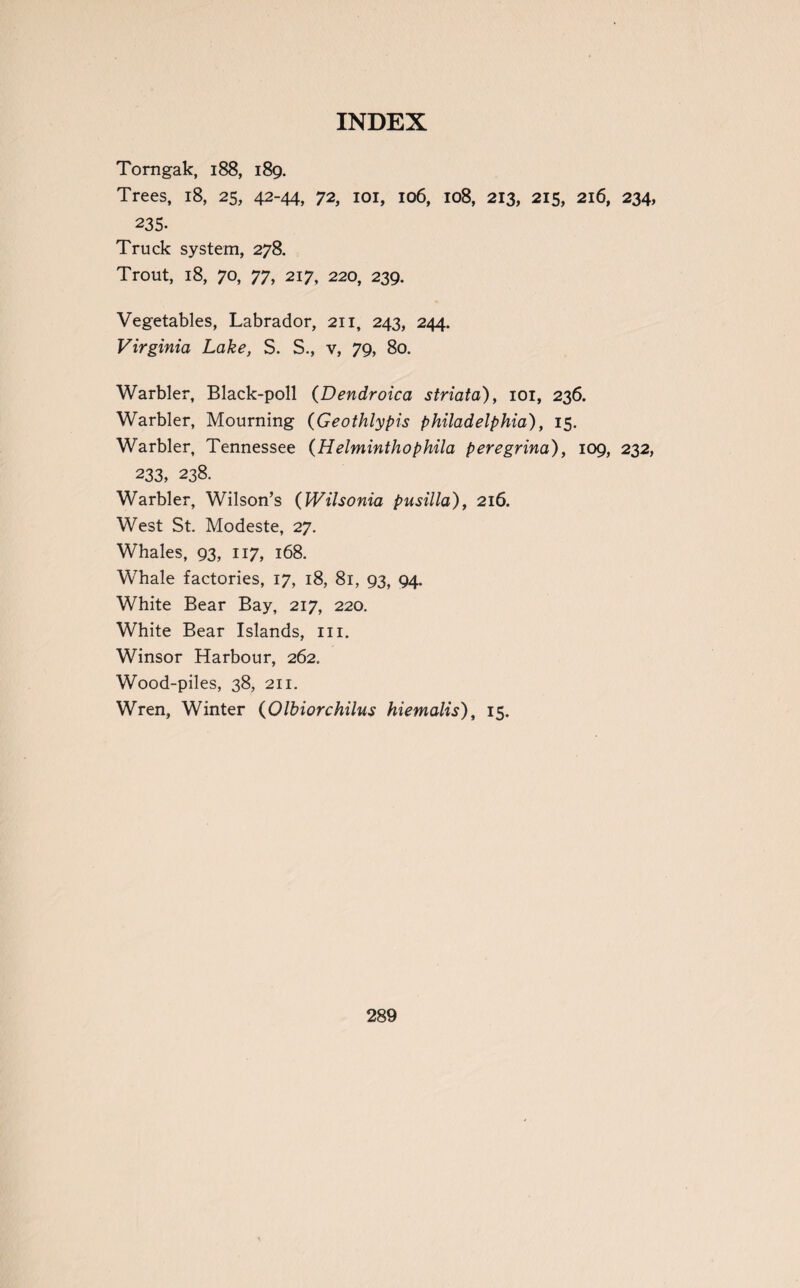 Torngak, 188, 189. Trees, 18, 25, 42-44, 72, 101, 106, 108, 213, 215, 216, 234, 235. Truck system, 278. Trout, 18, 70, 77, 217, 220, 239. Vegetables, Labrador, 211, 243, 244. Virginia Lake, S. S., v, 79, 80. Warbler, Black-poll (Dendroica striata), 101, 236. Warbler, Mourning (Geothlypis Philadelphia), 15. Warbler, Tennessee (Helminthophila peregrina), 109, 232, 233, 238. Warbler, Wilson’s (Wilsonia pusilla), 216. West St. Modeste, 27. Whales, 93, 117, 168. Whale factories, 17, 18, 81, 93, 94. White Bear Bay, 217, 220. White Bear Islands, 111. Winsor Harbour, 262. Wood-piles, 38, 211. Wren, Winter (Olbiorchilus hiemalis), 15.