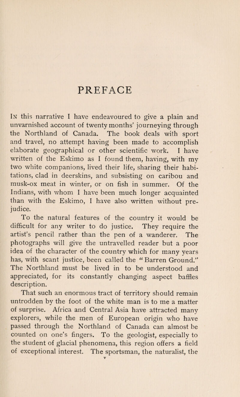 PREFACE In this narrative I have endeavoured to give a plain and unvarnished account of twenty months' journeying through the Northland of Canada. The book deals with sport and travel, no attempt having been made to accomplish elaborate geographical or other scientific work. I have written of the Eskimo as I found them, having, with my two white companions, lived their life, sharing their habi¬ tations, clad in deerskins, and subsisting on caribou and musk-ox meat in winter, or on fish in summer. Of the Indians, with whom I have been much longer acquainted than with the Eskimo, I have also written without pre¬ judice. To the natural features of the country it would be difficult for any writer to do justice. They require the artist's pencil rather than the pen of a wanderer. The photographs will give the untravelled reader but a poor idea of the character of the country which for many years has, with scant justice, been called the “ Barren Ground.’ The Northland must be lived in to be understood and appreciated, for its constantly changing aspect baffles description. That such an enormous tract of territory should remain untrodden by the foot of the white man is to me a matter of surprise. Africa and Central Asia have attracted many explorers, while the men of European origin who have passed through the Northland of Canada can almost be counted on one's fingers. To the geologist, especially to the student of glacial phenomena, this region offers a field of exceptional interest. The sportsman, the naturalist, the