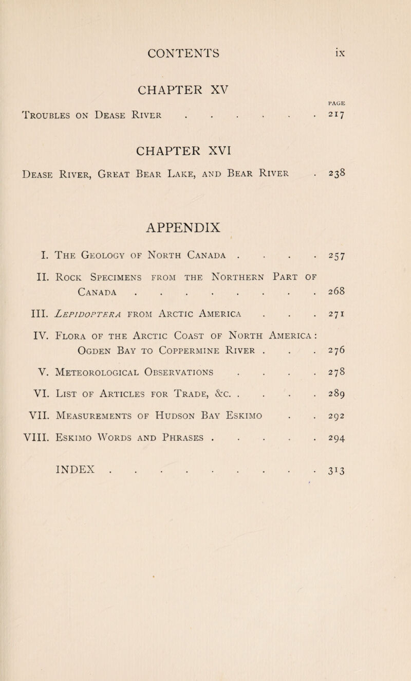 CHAPTER XV Troubles on Dease River . CHAPTER XVI Dease River, Great Bear Lake, and Bear River APPENDIX I. The Geology of North Canada . II. Rock Specimens from the Northern Part of Canada III. Lepidoptera from Arctic America IV. Flora of the Arctic Coast of North America : Ogden Bay to Coppermine River . V. Meteorological Observations . VI. List of Articles for Trade, &c. . VII. Measurements of Hudson Bay Eskimo VIII. Eskimo Words and Phrases . INDEX . PAGE 217 238 257 268 271 276 278 289 292 294 3*3