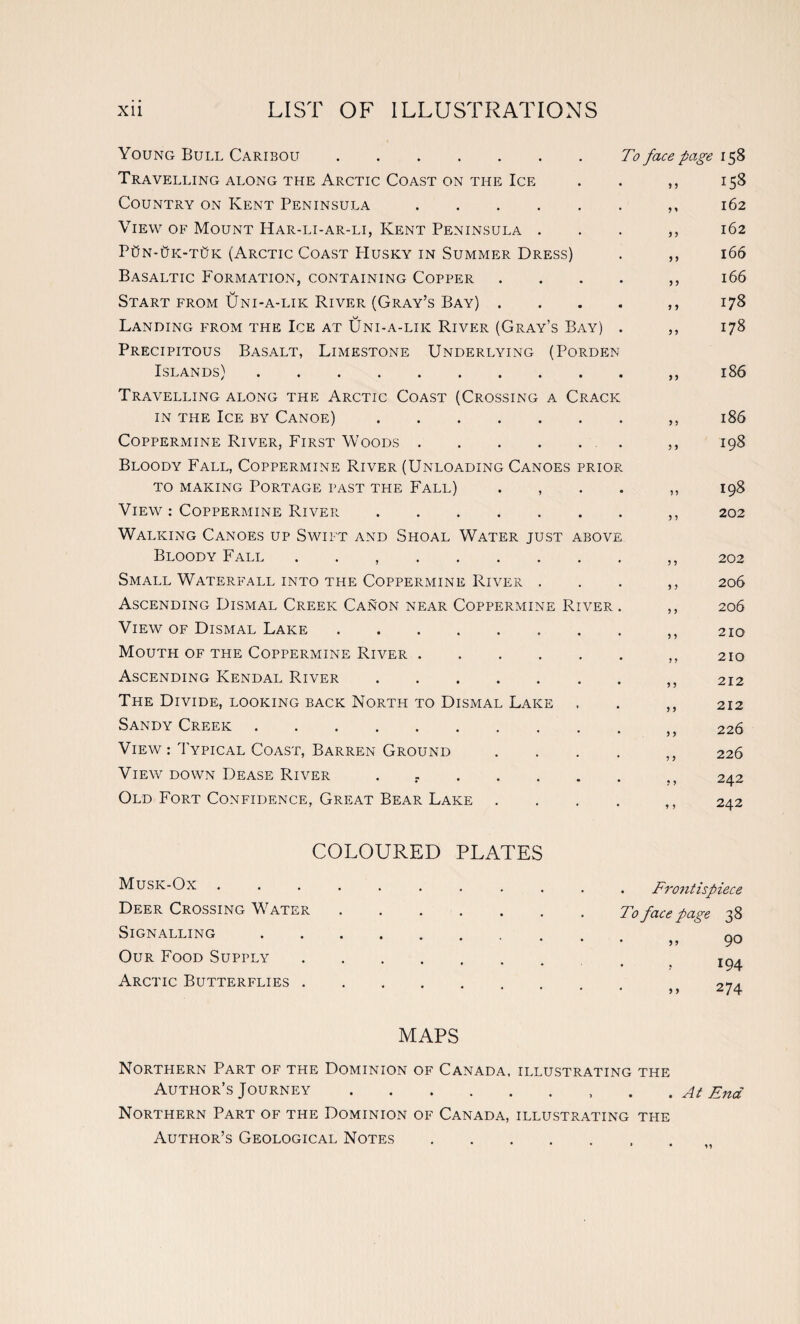 Young Bull Caribou. Travelling along the Arctic Coast on the Ice Country on Kent Peninsula. View of Mount Har-li-ar-li, Kent Peninsula . PtiN-tfK-TtJK (Arctic Coast PIusky in Summer Dress) Basaltic Formation, containing Copper Start from Uni-a-lik River (Gray’s Bay) . Landing from the Ice at Uni-a-lik River (Gray’s Bay) Precipitous Basalt, Limestone Underlying (Porden Islands). Travelling along the Arctic Coast (Crossing a Crack in the Ice by Canoe). Coppermine River, First Woods. Bloody Fall, Coppermine River (Unloading Canoes prior to making Portage past the Fall) . , View : Coppermine River. Walking Canoes up Swift and Shoal Water just above Bloody Fall ,. Small Waterfall into the Coppermine River . Ascending Dismal Creek Canon near Coppermine River View of Dismal Lake. Mouth of the Coppermine River. Ascending Kendal River. The Divide, looking back North to Dismal Lake Sandy Creek. View : Typical Coast, Barren Ground View down Dease River ....... Old Fort Confidence, Great Bear Lake 9 9 To face page 158 158 162 162 166 166 178 178 9 9 9 9 9 9 186 186 198 198 202 202 206 206 210 210 212 212 226 226 242 242 COLOURED PLATES Musk-Ox. Deer Crossing Water. Signalling. Our Food Supply. Arctic Butterflies. MAPS Northern Part of the Dominion of Canada, illustrating the Author’s Journey.. . At End Northern Part of the Dominion of Canada, illustrating the Author’s Geological Notes. . Frontispiece To face page 38 . ,, 90 194 274