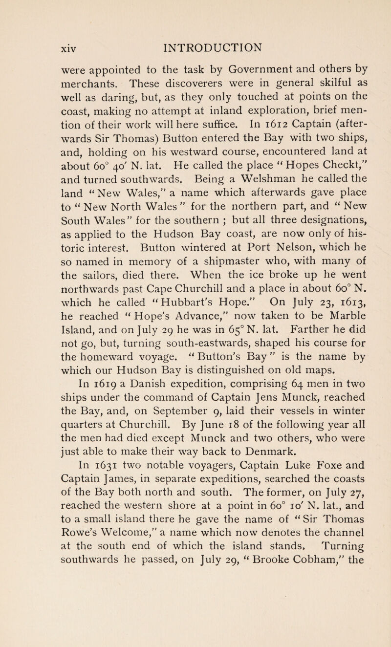 were appointed to the task by Government and others by merchants. These discoverers were in general skilful as well as daring, but, as they only touched at points on the coast, making no attempt at inland exploration, brief men¬ tion of their work will here suffice. In 1612 Captain (after¬ wards Sir Thomas) Button entered the Bay with two ships, and, holding on his westward course, encountered land at about 6o° 40' N. lat. He called the place “ Hopes Checkt, and turned southwards. Being a Welshman he called the land “New Wales/'a name which afterwards gave place to “ New North Wales  for the northern part, and “ New South Wales for the southern ; but all three designations, as applied to the Hudson Bay coast, are now only of his¬ toric interest. Button wintered at Port Nelson, which he so named in memory of a shipmaster who, with many of the sailors, died there. When the ice broke up he went northwards past Cape Churchill and a place in about 6o° N. which he called “ Hubbart's Hope. On July 23, 1613, he reached “ Hope's Advance, now taken to be Marble Island, and on July 29 he was in 65° N. lat. Farther he did not go, but, turning south-eastwards, shaped his course for the homeward voyage. “ Button's Bay  is the name by which our Hudson Bay is distinguished on old maps. In 1619 a Danish expedition, comprising 64 men in two ships under the command of Captain Jens Munck, reached the Bay, and, on September 9, laid their vessels in winter quarters at Churchill. By June 18 of the following year all the men had died except Munck and two others, who were just able to make their way back to Denmark. In 1631 two notable voyagers, Captain Luke Foxe and Captain James, in separate expeditions, searched the coasts of the Bay both north and south. The former, on July 27, reached the western shore at a point in 6o° 10' N. lat., and to a small island there he gave the name of “ Sir Thomas Rowe’s Welcome, a name which now denotes the channel at the south end of which the island stands. Turning southwards he passed, on July 29, “ Brooke Cobham, the