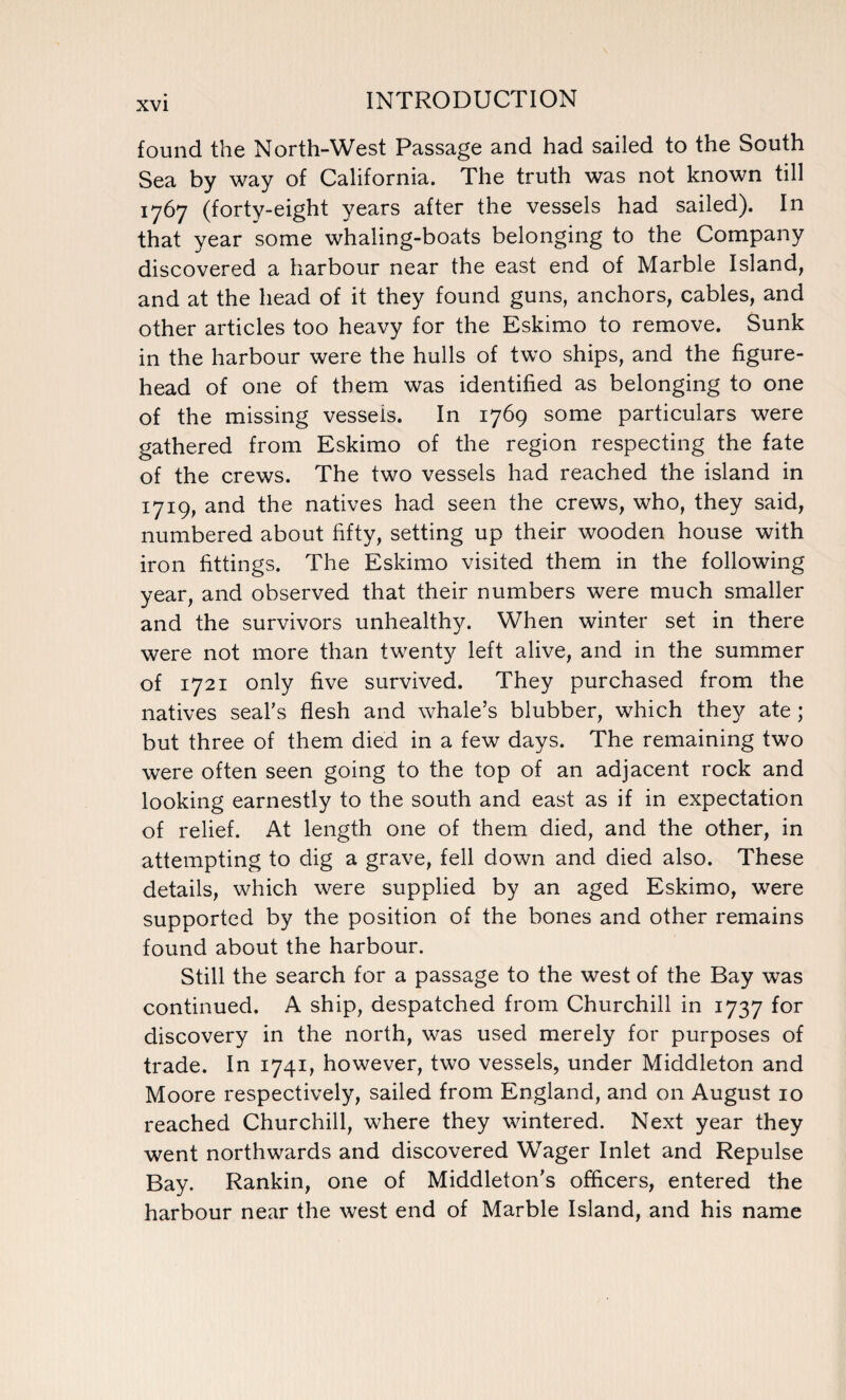 found the North-West Passage and had sailed to the South Sea by way of California. The truth was not known till 1767 (forty-eight years after the vessels had sailed). In that year some whaling-boats belonging to the Company discovered a harbour near the east end of Marble Island, and at the head of it they found guns, anchors, cables, and other articles too heavy for the Eskimo to remove. Sunk in the harbour were the hulls of two ships, and the figure¬ head of one of them was identified as belonging to one of the missing vessels. In 1769 some particulars were gathered from Eskimo of the region respecting the fate of the crews. The two vessels had reached the island in 1719, and the natives had seen the crews, who, they said, numbered about fifty, setting up their wooden house with iron fittings. The Eskimo visited them in the following year, and observed that their numbers were much smaller and the survivors unhealthy. When winter set in there were not more than twenty left alive, and in the summer of 1721 only five survived. They purchased from the natives seal's flesh and whale’s blubber, which they ate ; but three of them died in a few days. The remaining two were often seen going to the top of an adjacent rock and looking earnestly to the south and east as if in expectation of relief. At length one of them died, and the other, in attempting to dig a grave, fell down and died also. These details, which were supplied by an aged Eskimo, were supported by the position of the bones and other remains found about the harbour. Still the search for a passage to the west of the Bay was continued. A ship, despatched from Churchill in 1737 for discovery in the north, was used merely for purposes of trade. In 1741, however, two vessels, under Middleton and Moore respectively, sailed from England, and on August 10 reached Churchill, where they wintered. Next year they went northwards and discovered Wager Inlet and Repulse Bay. Rankin, one of Middleton’s officers, entered the harbour near the west end of Marble Island, and his name