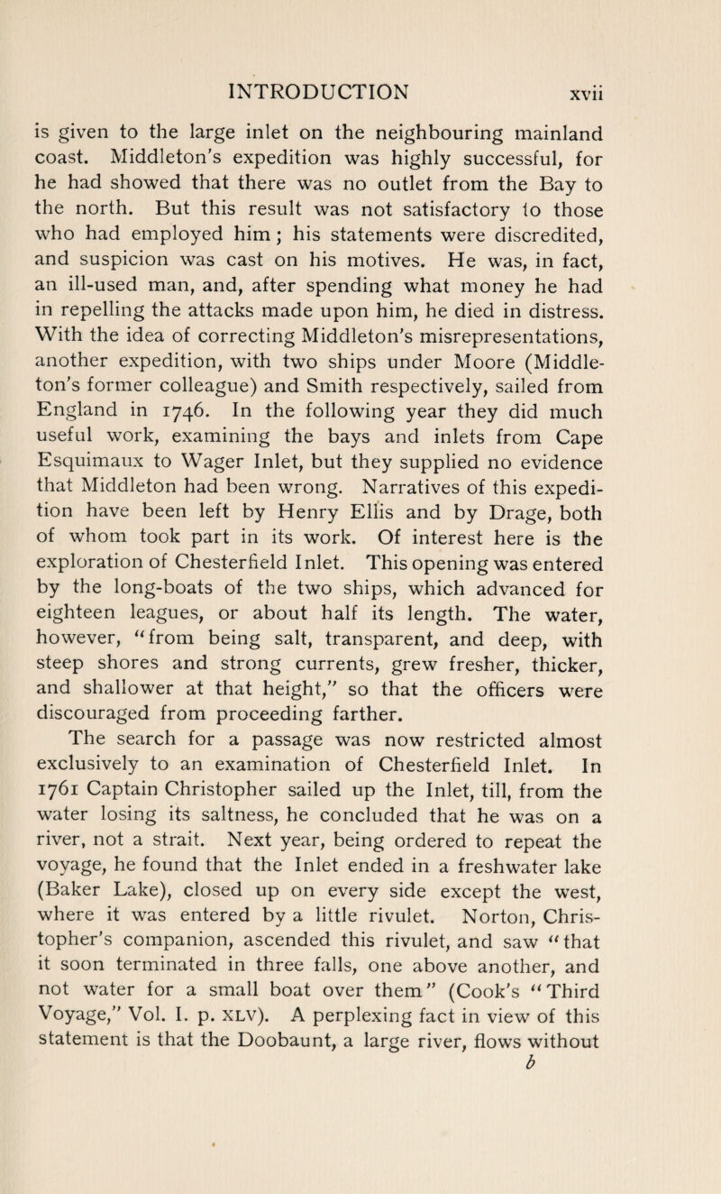 is given to the large inlet on the neighbouring mainland coast. Middleton’s expedition was highly successful, for he had showed that there was no outlet from the Bay to the north. But this result was not satisfactory to those who had employed him ; his statements were discredited, and suspicion was cast on his motives. He was, in fact, an ill-used man, and, after spending what money he had in repelling the attacks made upon him, he died in distress. With the idea of correcting Middleton's misrepresentations, another expedition, with two ships under Moore (Middle¬ ton’s former colleague) and Smith respectively, sailed from England in 1746. In the following year they did much useful work, examining the bays and inlets from Cape Esquimaux to Wager Inlet, but they supplied no evidence that Middleton had been wrong. Narratives of this expedi¬ tion have been left by Henry Ellis and by Drage, both of whom took part in its work. Of interest here is the exploration of Chesterfield Inlet. This opening was entered by the long-boats of the two ships, which advanced for eighteen leagues, or about half its length. The water, however, “from being salt, transparent, and deep, with steep shores and strong currents, grew fresher, thicker, and shallower at that height, so that the officers were discouraged from proceeding farther. The search for a passage was now restricted almost exclusively to an examination of Chesterfield Inlet. In 1761 Captain Christopher sailed up the Inlet, till, from the water losing its saltness, he concluded that he was on a river, not a strait. Next year, being ordered to repeat the voyage, he found that the Inlet ended in a freshwater lake (Baker Lake), closed up on every side except the west, where it was entered by a little rivulet. Norton, Chris¬ topher’s companion, ascended this rivulet, and saw “ that it soon terminated in three falls, one above another, and not water for a small boat over them’’ (Cook's “Third Voyage, Vol. I. p. xlv). A perplexing fact in view of this statement is that the Doobaunt, a large river, flows without b