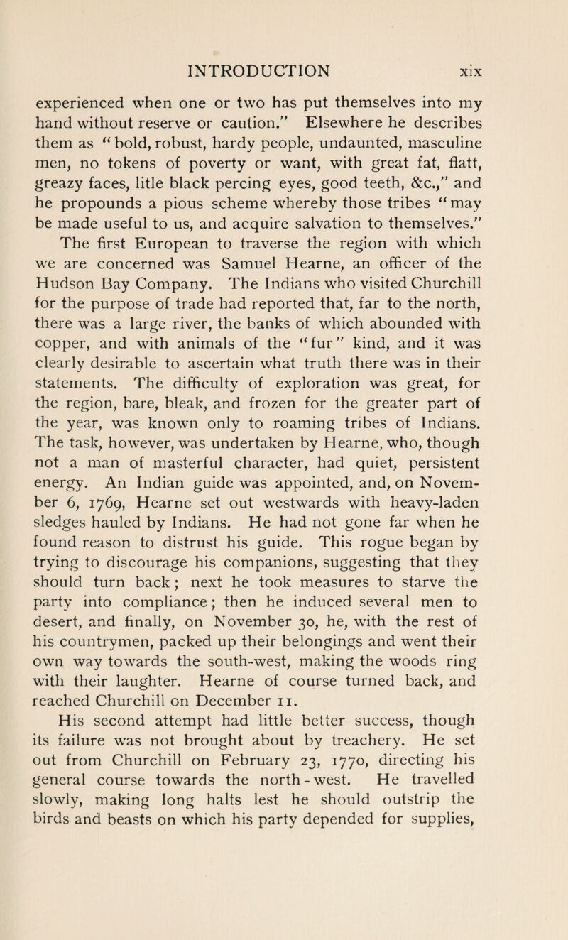 experienced when one or two has put themselves into my hand without reserve or caution.” Elsewhere he describes them as “ bold, robust, hardy people, undaunted, masculine men, no tokens of poverty or want, with great fat, flatt, greazy faces, litle black percing eyes, good teeth, &c.,” and he propounds a pious scheme whereby those tribes “may be made useful to us, and acquire salvation to themselves.” The first European to traverse the region with which we are concerned was Samuel Hearne, an officer of the Hudson Bay Company. The Indians who visited Churchill for the purpose of trade had reported that, far to the north, there was a large river, the banks of which abounded with copper, and with animals of the “fur” kind, and it was clearly desirable to ascertain what truth there was in their statements. The difficulty of exploration was great, for the region, bare, bleak, and frozen for the greater part of the year, was known only to roaming tribes of Indians. The task, however, was undertaken by Hearne, who, though not a man of masterful character, had quiet, persistent energy. An Indian guide was appointed, and, on Novem¬ ber 6, 1769, Hearne set out westwards with heavy-laden sledges hauled by Indians. He had not gone far when he found reason to distrust his guide. This rogue began by trying to discourage his companions, suggesting that they should turn back; next he took measures to starve the party into compliance; then he induced several men to desert, and finally, on November 30, he, with the rest of his countrymen, packed up their belongings and went their own way towards the south-west, making the woods ring with their laughter. Hearne of course turned back, and reached Churchill on December n. His second attempt had little better success, though its failure was not brought about by treachery. He set out from Churchill on February 23, 1770, directing his general course towards the north-west. He travelled slowly, making long halts lest he should outstrip the birds and beasts on which his party depended for supplies,