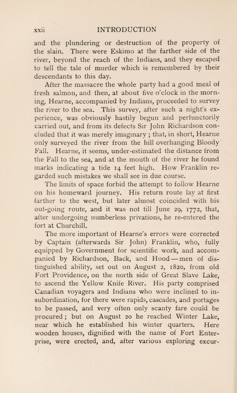 and the plundering or destruction of the property of the slain. There were Eskimo at the farther side of the river, beyond the reach of the Indians, and they escaped to tell the tale of murder which is remembered by their descendants to this day. After the massacre the whole party had a good meal of fresh salmon, and then, at about five o'clock in the morn¬ ing, Hearne, accompanied by Indians, proceeded to survey the river to the sea. This survey, after such a night’s ex¬ perience, was obviously hastily begun and perfunctorily carried out, and from its defects Sir John Richardson con¬ cluded that it was merely imaginary ; that, in short, Hearne only surveyed the river from the hill overhanging Bloody Fall. Hearne, it seems, under-estimated the distance from the Fall to the sea, and at the mouth of the river he found marks indicating a tide 14 feet high. How Franklin re¬ garded such mistakes we shall see in due course. The limits of space forbid the attempt to follow Hearne on his homeward journey. His return route lay at first farther to the west, but later almost coincided with his out-going route, and it was not till June 29, 1772, that, alter undergoing numberless privations, he re-entered the fort at Churchill. The more important of Hearne’s errors were corrected by Captain (afterwards Sir John) Franklin, who, fully equipped by Government for scientific work, and accom¬ panied by Richardson, Back, and Hood — men of dis¬ tinguished ability, set out on August 2, 1820, from old Fort Providence, on the north side of Great Slave Lake, to ascend the Yellow Knife River. His party comprised Canadian voyagers and Indians who were inclined to in¬ subordination, for there were rapids, cascades, and portages to be passed, and very often only scanty fare could be procured ; but on August 20 he reached Winter Lake, near which he established his winter quarters. Here wooden houses, dignified with the name of Fort Enter¬ prise, were erected, and, after various exploring excur-
