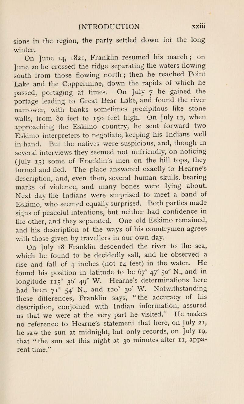 sions in the region, the party settled down for the long winter. On June 14, 1821, Franklin resumed his march ; on June 20 he crossed the ridge separating the waters flowing south from those flowing north ; then he reached Point Lake and the Coppermine, down the rapids of which he passed, portaging at times. On July 7 he gained the portage leading to Great Bear Lake, and found the river narrower, with banks sometimes precipitous like stone walls, from 80 feet to 150 feet high. On July 12, when approaching the Eskimo country, he sent forward two Eskimo interpreters to negotiate, keeping his Indians well in hand. But the natives were suspicious, and, though in several interviews they seemed not unfriendly, on noticing (July 15) some of Franklin’s men on the hill tops, they turned and fled. The place answered exactly to Hearne’s description, and, even then, several human skulls, bearing marks of violence, and many bones were lying about. Next day the Indians were surprised to meet a band of Eskimo, who seemed equally surprised. Both parties made signs of peaceful intentions, but neither had confidence in the other, and they separated. One old Eskimo remained, and his description of the ways of his countrymen agrees with those given by travellers in our own day. On July 18 Franklin descended the river to the sea, which he found to be decidedly salt, and he observed a rise and fall of 4 inches (not 14 feet) in the water. He found his position in latitude to be 67° 47' 5°” N., and in longitude 1150 36' 49 W. Hearne's determinations here had been 710 54' N., and 120° 30' W. Notwithstanding these differences, Franklin says, “ the accuracy of his description, conjoined with Indian information, assured us that we were at the very part he visited.” He makes no reference to Hearne's statement that here, on July 21, he saw the sun at midnight, but only records, on July 19, that “the sun set this night at 30 minutes after 11, appa¬ rent time.”