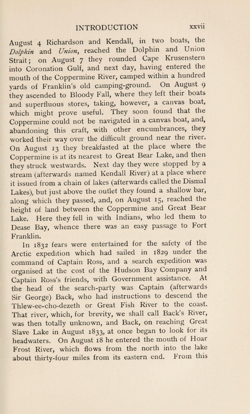 August 4 Richardson and Kendall, in two boats, the Dolphin and Union, reached the Dolphin and Union Strait; on August 7 they rounded Cape Krusenstern into Coronation Gulf, and next day, having entered the mouth of the Coppermine River, camped within a hundred yards of Franklin's old camping-ground. On August 9 they ascended to Bloody Fall, where they left their boats and superfluous stores, taking, however, a canvas boat, which might prove useful. They soon found that the Coppermine could not be navigated in a canvas boat, and, abandoning this craft, with other encumbrances, they worked their way over the difficult ground near the river. On August 13 they breakfasted at the place where the Coppermine is at its nearest to Great Bear Lake, and then they struck westwards. Next day they were stopped by a stream (afterwards named Kendall River) at a place where it issued from a chain of lakes (afterwards called the Dismal Lakes), but just above the outlet they found a shallow bar, along which they passed, and, on August 15* reached the height of land between the Coppermine and Great Bear Lake. Here they fell in with Indians, who led them to Dease Bay, whence there was an easy passage to Fort Franklin. In 1832 fears were entertained for the safety of the Arctic expedition which had sailed in 1829 under the command of Captain Ross, and a search expedition was organised at the cost of the Hudson Bay Company and Captain Ross's friends, with Government assistance. At the head of the search-party was Captain (afterwards Sir George) Back, who had instructions to descend the Thlew-ee-cho-dezeth or Great Fish River to the coast. That river, which, for brevity, we shall call Back s River, was then totally unknown, and Back, on reaching Great Slave Lake in August 1833, at once began to look for its headwaters. On August 18 he entered the mouth of Hoar Frost River, which flows from the north into the lake about thirty-four miles from its eastern end. From this