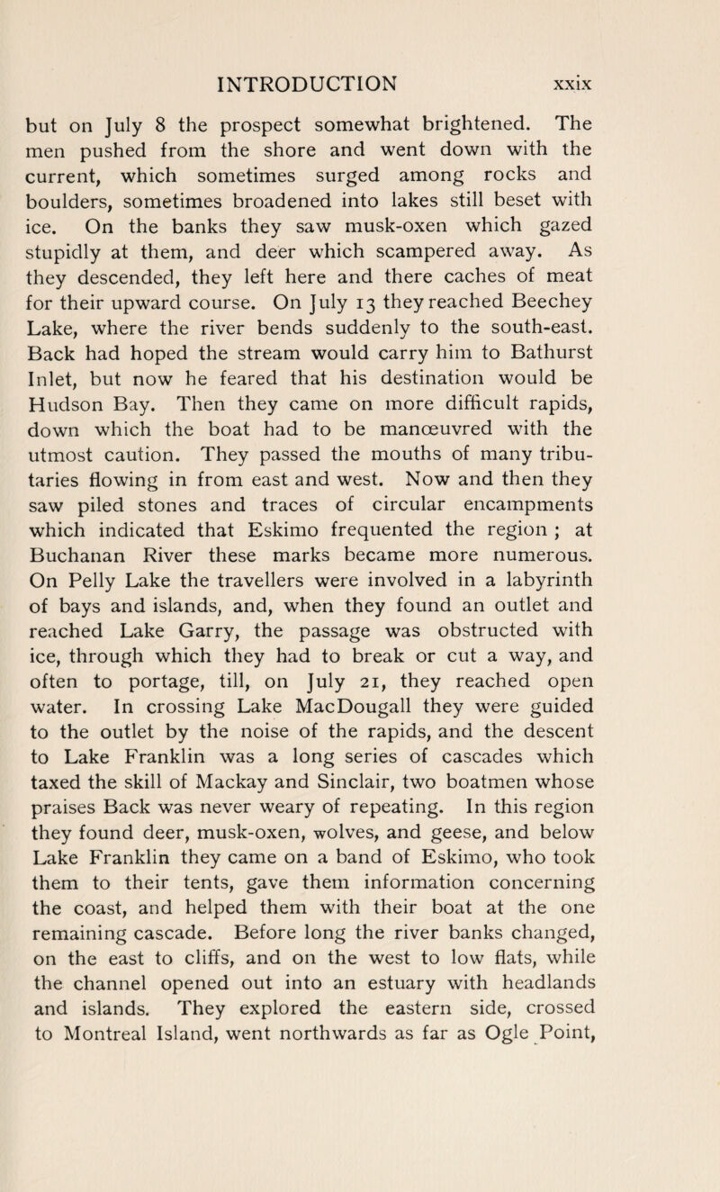 but on July 8 the prospect somewhat brightened. The men pushed from the shore and went down with the current, which sometimes surged among rocks and boulders, sometimes broadened into lakes still beset with ice. On the banks they saw musk-oxen which gazed stupidly at them, and deer which scampered away. As they descended, they left here and there caches of meat for their upward course. On July 13 they reached Beechey Lake, where the river bends suddenly to the south-east. Back had hoped the stream would carry him to Bathurst Inlet, but now he feared that his destination would be Hudson Bay. Then they came on more difficult rapids, down which the boat had to be manoeuvred with the utmost caution. They passed the mouths of many tribu¬ taries flowing in from east and west. Now and then they saw piled stones and traces of circular encampments which indicated that Eskimo frequented the region ; at Buchanan River these marks became more numerous. On Pelly Lake the travellers were involved in a labyrinth of bays and islands, and, when they found an outlet and reached Lake Garry, the passage was obstructed with ice, through which they had to break or cut a way, and often to portage, till, on July 21, they reached open water. In crossing Lake MacDougall they were guided to the outlet by the noise of the rapids, and the descent to Lake Franklin was a long series of cascades which taxed the skill of Mackay and Sinclair, two boatmen whose praises Back was never weary of repeating. In this region they found deer, musk-oxen, wolves, and geese, and below Lake Franklin they came on a band of Eskimo, who took them to their tents, gave them information concerning the coast, and helped them with their boat at the one remaining cascade. Before long the river banks changed, on the east to cliffs, and on the west to low flats, while the channel opened out into an estuary with headlands and islands. They explored the eastern side, crossed to Montreal Island, went northwards as far as Ogle Point,