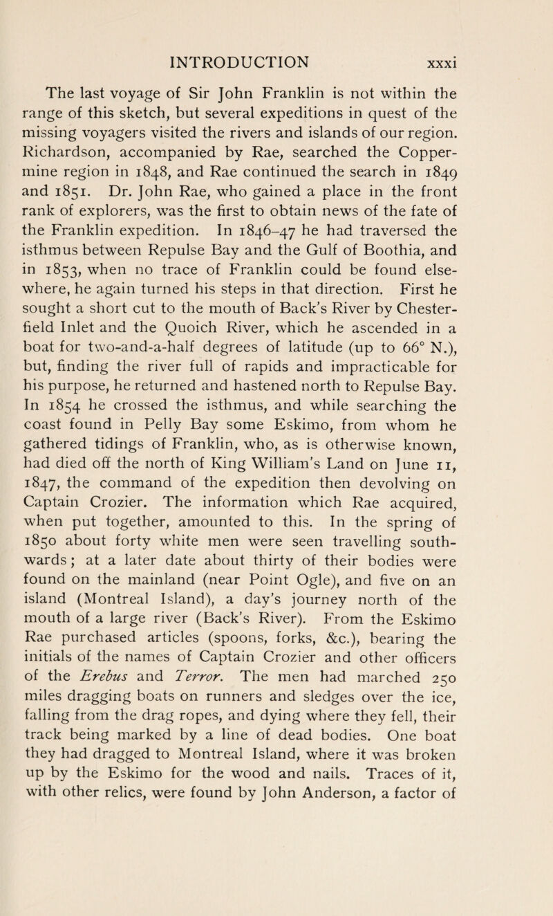 The last voyage of Sir John Franklin is not within the range of this sketch, but several expeditions in quest of the missing voyagers visited the rivers and islands of our region. Richardson, accompanied by Rae, searched the Copper- mine region in 1848, and Rae continued the search in 1849 and 1851. Dr. John Rae, who gained a place in the front rank of explorers, was the first to obtain news of the fate of the Franklin expedition. In 1846-47 he had traversed the isthmus between Repulse Bay and the Gulf of Boothia, and in 1853, when no trace of Franklin could be found else¬ where, he again turned his steps in that direction. First he sought a short cut to the mouth of Back’s River by Chester- held Inlet and the Quoich River, which he ascended in a boat for two-and-a-half degrees of latitude (up to 66° N.), but, finding the river full of rapids and impracticable for his purpose, he returned and hastened north to Repulse Bay. In 1854 he crossed the isthmus, and while searching the coast found in Pelly Bay some Eskimo, from whom he gathered tidings of Franklin, who, as is otherwise known, had died off the north of King William’s Land on June 11, 1847, the command of the expedition then devolving on Captain Crozier. The information which Rae acquired, when put together, amounted to this. In the spring of 1850 about forty white men were seen travelling south¬ wards ; at a later date about thirty of their bodies were found on the mainland (near Point Ogle), and five on an island (Montreal Island), a day’s journey north of the mouth of a large river (Back’s River). From the Eskimo Rae purchased articles (spoons, forks, &c.), bearing the initials of the names of Captain Crozier and other officers of the Erebus and Terror. The men had marched 250 miles dragging boats on runners and sledges over the ice, falling from the drag ropes, and dying where they fell, their track being marked by a line of dead bodies. One boat they had dragged to Montreal Island, where it was broken up by the Eskimo for the wood and nails. Traces of it, with other relics, were found by John Anderson, a factor of