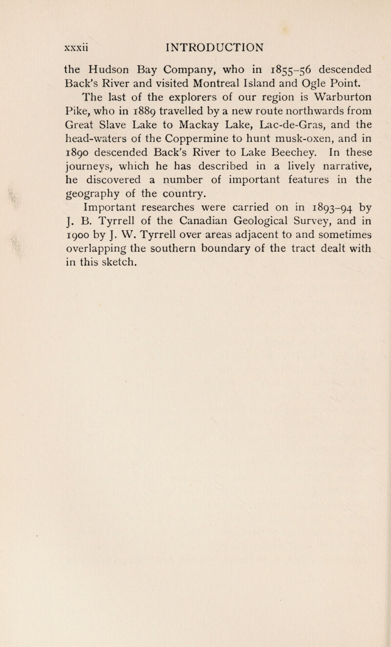 the Hudson Bay Company, who in 1855-56 descended Back's River and visited Montreal Island and Ogle Point. The last of the explorers of our region is Warburton Pike, who in 1889 travelled by a new route northwards from Great Slave Lake to Mackay Lake, Lac-de-Gras, and the head-waters of the Coppermine to hunt musk-oxen, and in 1890 descended Back’s River to Lake Beechey. In these journeys, which he has described in a lively narrative, he discovered a number of important features in the geography of the country. Important researches were carried on in 1893-94 by J. B. Tyrrell of the Canadian Geological Survey, and in 1900 by J. W. Tyrrell over areas adjacent to and sometimes overlapping the southern boundary of the tract dealt with in this sketch.