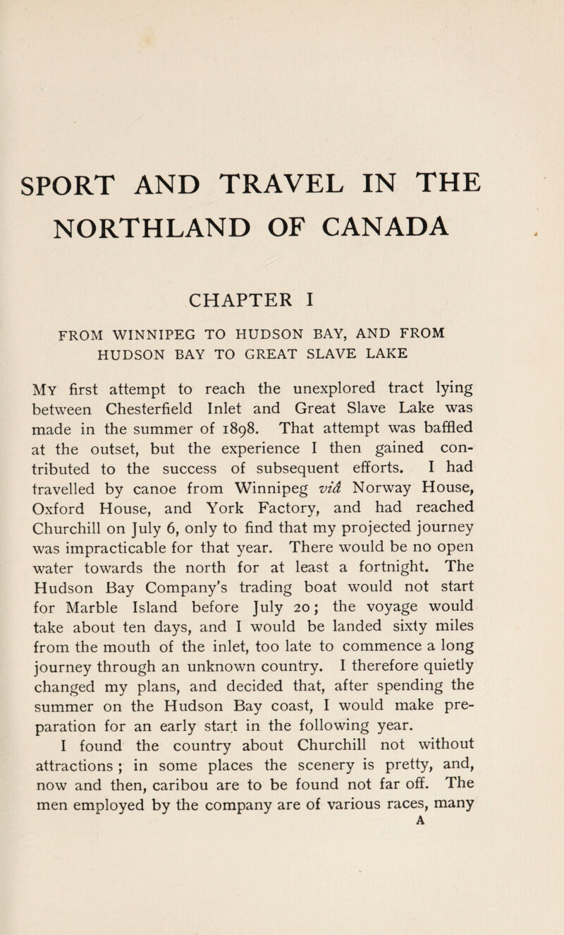 SPORT AND TRAVEL IN THE NORTHLAND OF CANADA CHAPTER I FROM WINNIPEG TO HUDSON BAY, AND FROM HUDSON BAY TO GREAT SLAVE LAKE My first attempt to reach the unexplored tract lying between Chesterfield Inlet and Great Slave Lake was made in the summer of 1898. That attempt was baffled at the outset, but the experience I then gained con¬ tributed to the success of subsequent efforts. I had travelled by canoe from Winnipeg via Norway House, Oxford House, and York Factory, and had reached Churchill on July 6, only to find that my projected journey was impracticable for that year. There would be no open water towards the north for at least a fortnight. The Hudson Bay Company’s trading boat would not start for Marble Island before July 20; the voyage would take about ten days, and I would be landed sixty miles from the mouth of the inlet, too late to commence a long journey through an unknown country. I therefore quietly changed my plans, and decided that, after spending the summer on the Hudson Bay coast, I would make pre¬ paration for an early start in the following year. I found the country about Churchill not without attractions ; in some places the scenery is pretty, and, now and then, caribou are to be found not far off. The men employed by the company are of various races, many A