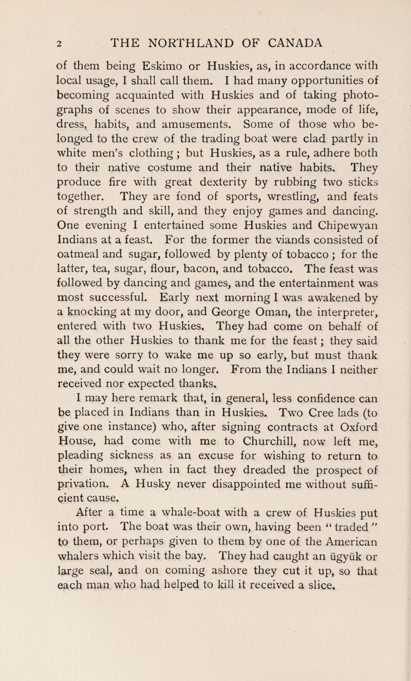 of them being Eskimo or Huskies, as, in accordance with local usage, I shall call them. I had many opportunities of becoming acquainted with Huskies and of taking photo¬ graphs of scenes to show their appearance, mode of life, dress, habits, and amusements. Some of those who be¬ longed to the crew of the trading boat were clad partly in white men's clothing ; but Huskies, as a rule, adhere both to their native costume and their native habits. They produce fire with great dexterity by rubbing two sticks together. They are fond of sports, wrestling, and feats of strength and skill, and they enjoy games and dancing. One evening I entertained some Huskies and Chipewyan Indians at a feast. For the former the viands consisted of oatmeal and sugar, followed by plenty of tobacco ; for the latter, tea, sugar, flour, bacon, and tobacco. The feast was followed by dancing and games, and the entertainment was most successful. Early next morning I was awakened by a knocking at my door, and George Oman, the interpreter, entered with two Huskies. They had come on behalf of all the other Huskies to thank me for the feast; they said they were sorry to wake me up so early, but must thank me, and could wait no longer. From the Indians I neither received nor expected thanks. I may here remark that, in general, less confidence can be placed in Indians than in Huskies. Two Cree lads (to give one instance) who, after signing contracts at Oxford House, had come with me to Churchill, now left me, pleading sickness as an excuse for wishing to return to their homes, when in fact they dreaded the prospect of privation. A Husky never disappointed me without suffi¬ cient cause. After a time a whale-boat with a crew of Huskies put into port. The boat was their own, having been “ traded to them, or perhaps given to them by one of the American whalers which visit the bay. They had caught an ugyuk or large seal, and on coming ashore they cut it up, so that each man who had helped to kill it received a slice.