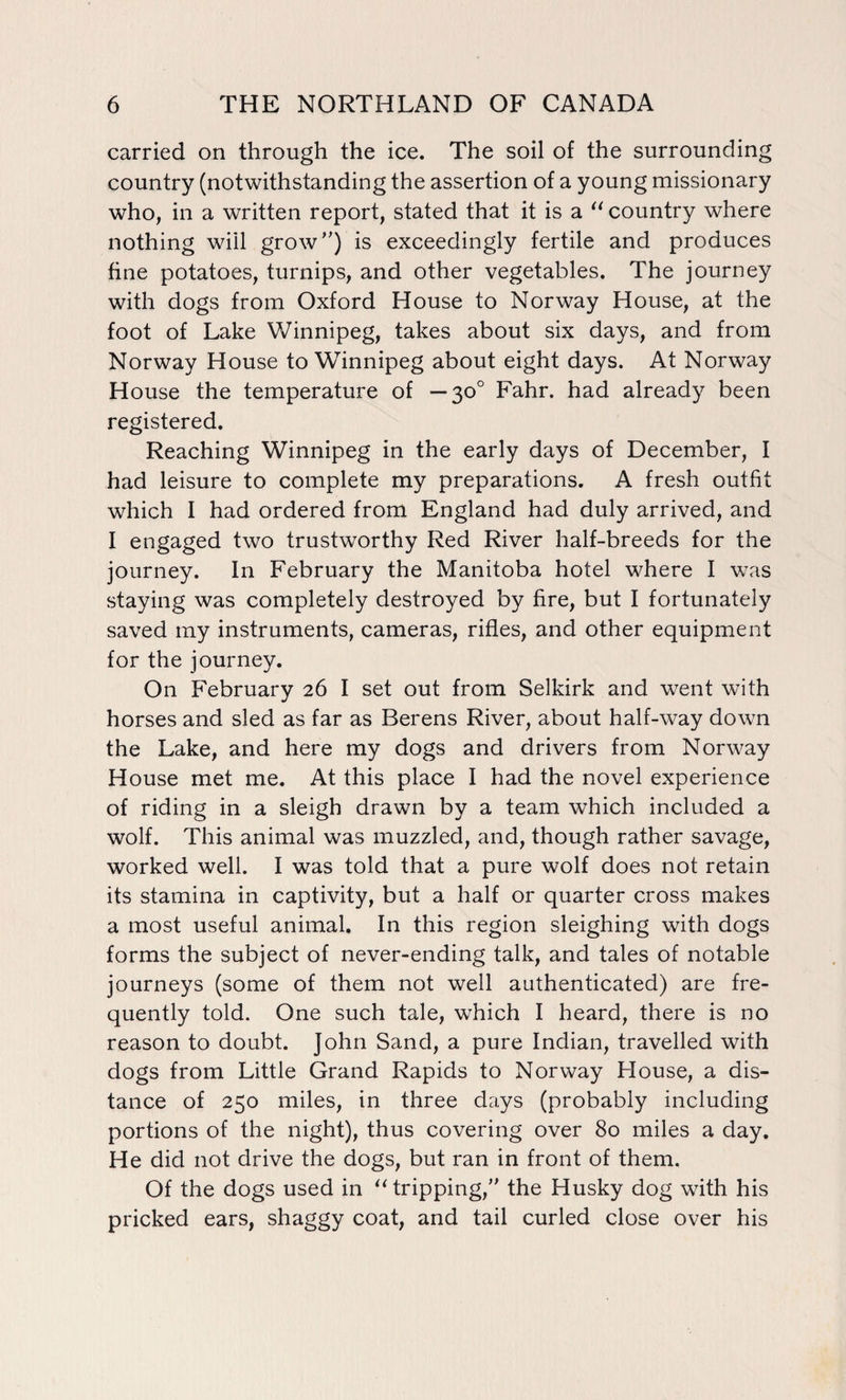 carried on through the ice. The soil of the surrounding country (notwithstanding the assertion of a young missionary who, in a written report, stated that it is a “ country where nothing wiil grow”) is exceedingly fertile and produces fine potatoes, turnips, and other vegetables. The journey with dogs from Oxford House to Norway House, at the foot of Lake Winnipeg, takes about six days, and from Norway House to Winnipeg about eight days. At Norway House the temperature of — 30° Fahr. had already been registered. Reaching Winnipeg in the early days of December, I had leisure to complete my preparations. A fresh outfit which I had ordered from England had duly arrived, and I engaged two trustworthy Red River half-breeds for the journey. In February the Manitoba hotel where I was staying was completely destroyed by fire, but I fortunately saved my instruments, cameras, rifles, and other equipment for the journey. On February 26 I set out from Selkirk and went with horses and sled as far as Berens River, about half-way down the Lake, and here my dogs and drivers from Norway House met me. At this place I had the novel experience of riding in a sleigh drawn by a team which included a wolf. This animal was muzzled, and, though rather savage, worked well. I was told that a pure wolf does not retain its stamina in captivity, but a half or quarter cross makes a most useful animal. In this region sleighing with dogs forms the subject of never-ending talk, and tales of notable journeys (some of them not well authenticated) are fre¬ quently told. One such tale, which I heard, there is no reason to doubt. John Sand, a pure Indian, travelled with dogs from Little Grand Rapids to Norway House, a dis¬ tance of 250 miles, in three days (probably including portions of the night), thus covering over 80 miles a day. He did not drive the dogs, but ran in front of them. Of the dogs used in “ tripping,” the Husky dog with his pricked ears, shaggy coat, and tail curled close over his
