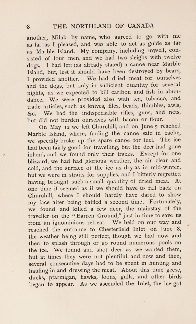 another, Miluk by name, who agreed to go with me as far as I pleased, and was able to act as guide as far as Marble Island. My company, including myself, con¬ sisted of four men, and we had two sleighs with twelve dogs. I had left (as already stated) a canoe near Marble Island, but, lest it should have been destroyed by bears, I provided another. We had dried meat for ourselves and the dogs, but only in sufficient quantity for several nights, as we expected to kill caribou and fish in abun¬ dance. We were provided also with tea, tobacco, and trade articles, such as knives, files, beads, thimbles, awls, &c. We had the indispensable rifles, guns, and nets, but did not burden ourselves with bacon or flour. On May 12 we left Churchill, and on June 5 reached Marble Island, where, finding the canoe safe in cache, we speedily broke up the spare canoe for fuel. The ice had been fairly good for travelling, but the deer had gone inland, and we found only their tracks. Except for one blizzard, we had had glorious weather, the air clear and cold, and the surface of the ice as dry as in mid-winter, but we were in straits for supplies, and I bitterly regretted having brought such a small quantity of dried meat. At one time it seemed as if we should have to fall back on Churchill, where I should hardly have dared to show my face after being baffled a second time. Fortunately, we found and killed a few deer, the mainstay of the traveller on the “ Barren Ground/' just in time to save us from an ignominious retreat. We held on our way and reached the entrance to Chesterfield Inlet on June 8, the weather being still perfect, though we had now and then to splash through or go round numerous pools on the ice. We found and shot deer as we wanted them, but at times they were not plentiful, and now and then, several consecutive days had to be spent in hunting and hauling in and dressing the meat. About this time geese, ducks, ptarmigan, hawks, loons, gulls, and other birds began to appear. As we ascended the Inlet, the ice got