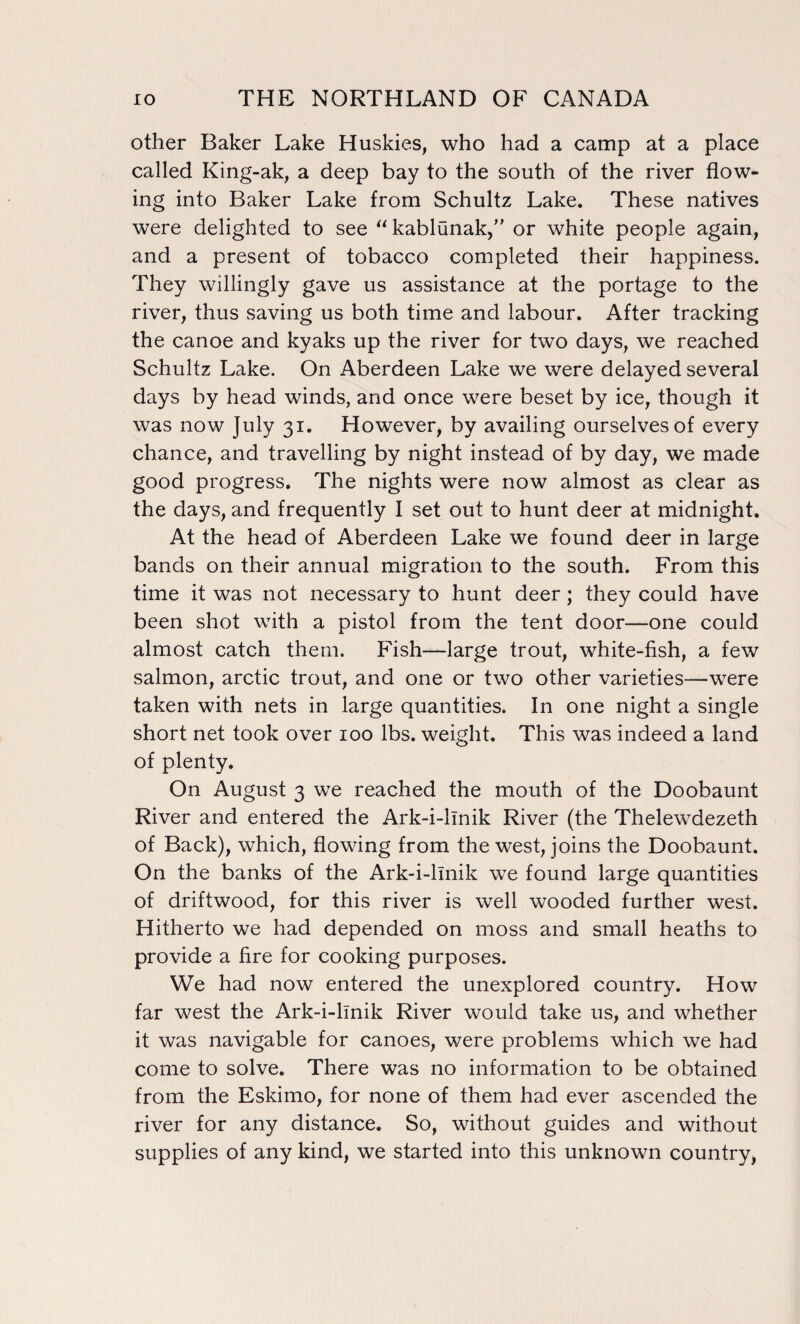 other Baker Lake Huskies, who had a camp at a place called King-ak, a deep bay to the south of the river flow¬ ing into Baker Lake from Schultz Lake. These natives were delighted to see “ kablunak,” or white people again, and a present of tobacco completed their happiness. They willingly gave us assistance at the portage to the river, thus saving us both time and labour. After tracking the canoe and kyaks up the river for two days, we reached Schultz Lake. On Aberdeen Lake we were delayed several days by head winds, and once were beset by ice, though it was now July 31. However, by availing ourselves of every chance, and travelling by night instead of by day, we made good progress. The nights were now almost as clear as the days, and frequently I set out to hunt deer at midnight. At the head of Aberdeen Lake we found deer in large bands on their annual migration to the south. From this time it was not necessary to hunt deer; they could have been shot with a pistol from the tent door—one could almost catch them. Fish—large trout, white-fish, a few salmon, arctic trout, and one or two other varieties—were taken with nets in large quantities. In one night a single short net took over 100 lbs. weight. This was indeed a land of plenty. On August 3 we reached the mouth of the Doobaunt River and entered the Ark-i-llnik River (the Thelewdezeth of Back), which, flowing from the west, joins the Doobaunt. On the banks of the Ark-i-llnik we found large quantities of driftwood, for this river is well wooded further west. Hitherto we had depended on moss and small heaths to provide a fire for cooking purposes. We had now entered the unexplored country. How far west the Ark-i-llnik River would take us, and whether it was navigable for canoes, were problems which we had come to solve. There was no information to be obtained from the Eskimo, for none of them had ever ascended the river for any distance. So, without guides and without supplies of any kind, we started into this unknown country,