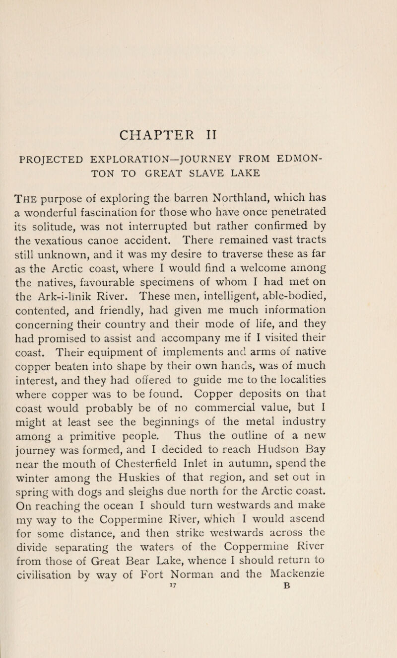CHAPTER II PROJECTED EXPLORATION—JOURNEY FROM EDMON¬ TON TO GREAT SLAVE LAKE The purpose of exploring the barren Northland, which has a wonderful fascination for those who have once penetrated its solitude, was not interrupted but rather confirmed by the vexatious canoe accident. There remained vast tracts still unknown, and it was my desire to traverse these as far as the Arctic coast, where I would find a welcome among the natives, favourable specimens of whom I had met on the Ark-i-llnik River. These men, intelligent, able-bodied, contented, and friendly, had given me much information concerning their country and their mode of life, and they had promised to assist and accompany me if I visited their coast. Their equipment of implements and arms of native copper beaten into shape by their own hands, was of much interest, and they had offered to guide me to the localities where copper was to be found. Copper deposits on that coast would probably be of no commercial value, but I might at least see the beginnings of the metal industry among a primitive people. Thus the outline of a new journey was formed, and I decided to reach Hudson Bay near the mouth of Chesterfield Inlet in autumn, spend the winter among the Huskies of that region, and set out in spring with dogs and sleighs due north for the Arctic coast. On reaching the ocean I should turn westwards and make my way to the Coppermine River, which I would ascend for some distance, and then strike westwards across the divide separating the waters of the Coppermine River from those of Great Bear Lake, whence I should return to civilisation by way of Fort Norman and the Mackenzie