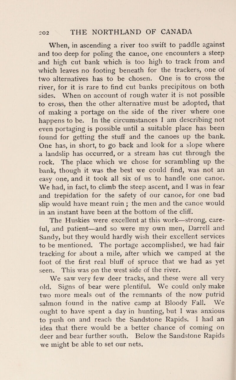 When, in ascending a river too swift to paddle against and too deep for poling the canoe, one encounters a steep and high cut bank which is too high to track from and which leaves no footing beneath for the trackers, one of two alternatives has to be chosen. One is to cross the river, for it is rare to find cut banks precipitous on both sides. When on account of rough water it is not possible to cross, then the other alternative must be adopted, that of making a portage on the side of the river where one happens to be. In the circumstances I am describing not even portaging is possible until a suitable place has been found for getting the stuff and the canoes up the bank. One has, in short, to go back and look for a slope where a landslip has occurred, or a stream has cut through the rock. The place which we chose for scrambling up the bank, though it was the best we could find, was not an easy one, and it took all six of us to handle one canoe. We had, in fact, to climb the steep ascent, and I was in fear and trepidation for the safety of our canoe, for one bad slip would have meant ruin ; the men and the canoe would in an instant have been at the bottom of the cliff. The Huskies were excellent at this work—strong, care¬ ful, and patient—and so were my own men, Darrell and Sandy, but they would hardly wish their excellent services to be mentioned. The portage accomplished, we had fair tracking for about a mile, after which we camped at the foot of the first real bluff of spruce that we had as yet seen. This was on the west side of the river. « We saw very few deer tracks, and these were all very old. Signs of bear were plentiful. We could only make two more meals out of the remnants of the now putrid salmon found in the native camp at Bloody Fall. We ought to have spent a day in hunting, but I was anxious to push on and reach the Sandstone Rapids. I had an idea that there would be a better chance of coming on deer and bear further south. Below the Sandstone Rapids we might be able to set our nets.