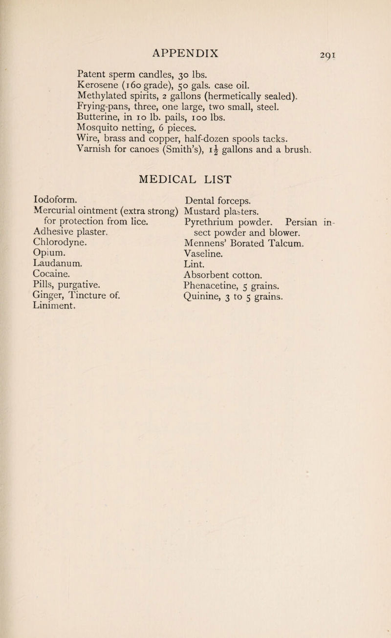 Patent sperm candles, 30 lbs. Kerosene (160 grade), 50 gals, case oil. Methylated spirits, 2 gallons (hermetically sealed). Frying-pans, three, one large, two small, steel. Butterine, in 10 lb. pails, 100 lbs. Mosquito netting, 6 pieces. Wire, brass and copper, half-dozen spools tacks. Varnish for canoes (Smith’s), i| gallons and a brush. MEDICAL LIST Iodoform. Mercurial ointment (extra strong) for protection from lice. Adhesive plaster. Chlorodyne. Opium. Laudanum. Cocaine. Pills, purgative. Ginger, Tincture of. Liniment. Dental forceps. Mustard plasters. Pyrethrium powder. Persian in¬ sect powder and blower. Mennens’ Borated Talcum. Vaseline. Lint. Absorbent cotton. Phenacetine, 5 grains. Quinine, 3 to 5 grains.