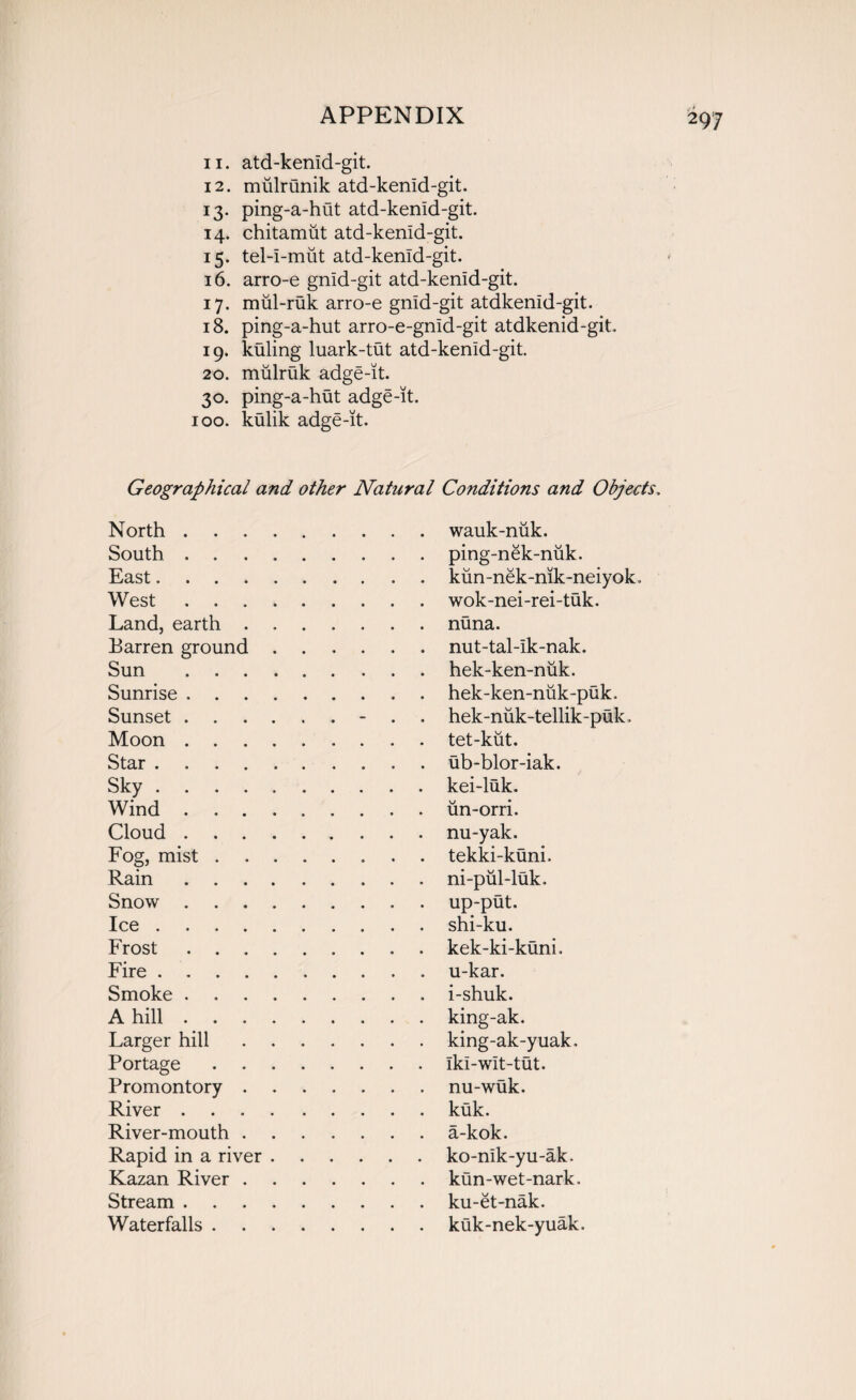 11. atd-kenid-git. 12. mulrunik atd-kenid-git. 13. ping-a-hut atd-kenid-git. 14. chitamut atd-kenid-git. 15. tel-i-miit atd-kenid-git. 16. arro-e gnid-git atd-kenid-git. 17. miil-ruk arro-e gnid-git atdkenid-git. 18. ping-a-hut arro-e-gnid-git atdkenid-git. 19. kuling luark-tut atd-kenid-git. 20. mulruk adge-it. 30. ping-a-hut adge-it. 100. kulik adge-it. Geographical and other Natural Conditions and Objects, North.wauk-nuk. South.. . ping-nek-niik. East.kiin-nek-nik-neiyok. West.. wok-nei-rei-tuk. Land, earth ....... nuna. Barren ground.. nut-tal-ik-nak. Sun .hek-ken-niik. Sunrise.hek-ken-niik-puk. Sunset.- . hek-nuk-tellik-puk. Moon.tet-kut. Star.ub-blor-iak. Sky ..kei-luk. Wind.un-orri. Cloud.. nu-yak. Fog, mist.tekki-kuni. Rain.ni-pul-luk. Snow.up-put. Ice.shi-ku. Frost.. kek-ki-kuni. Fire.. u-kar. Smoke.i-shuk. A hill.king-ak. Larger hill.king-ak-yuak. Portage.Iki-wit-tut. Promontory.nu-wuk. River ..kuk. River-mouth.a-kok. Rapid in a river.ko-nik-yu-ak. Kazan River.kun-wet-nark. Stream.ku-et-nak. Waterfalls.kuk-nek-yuak.