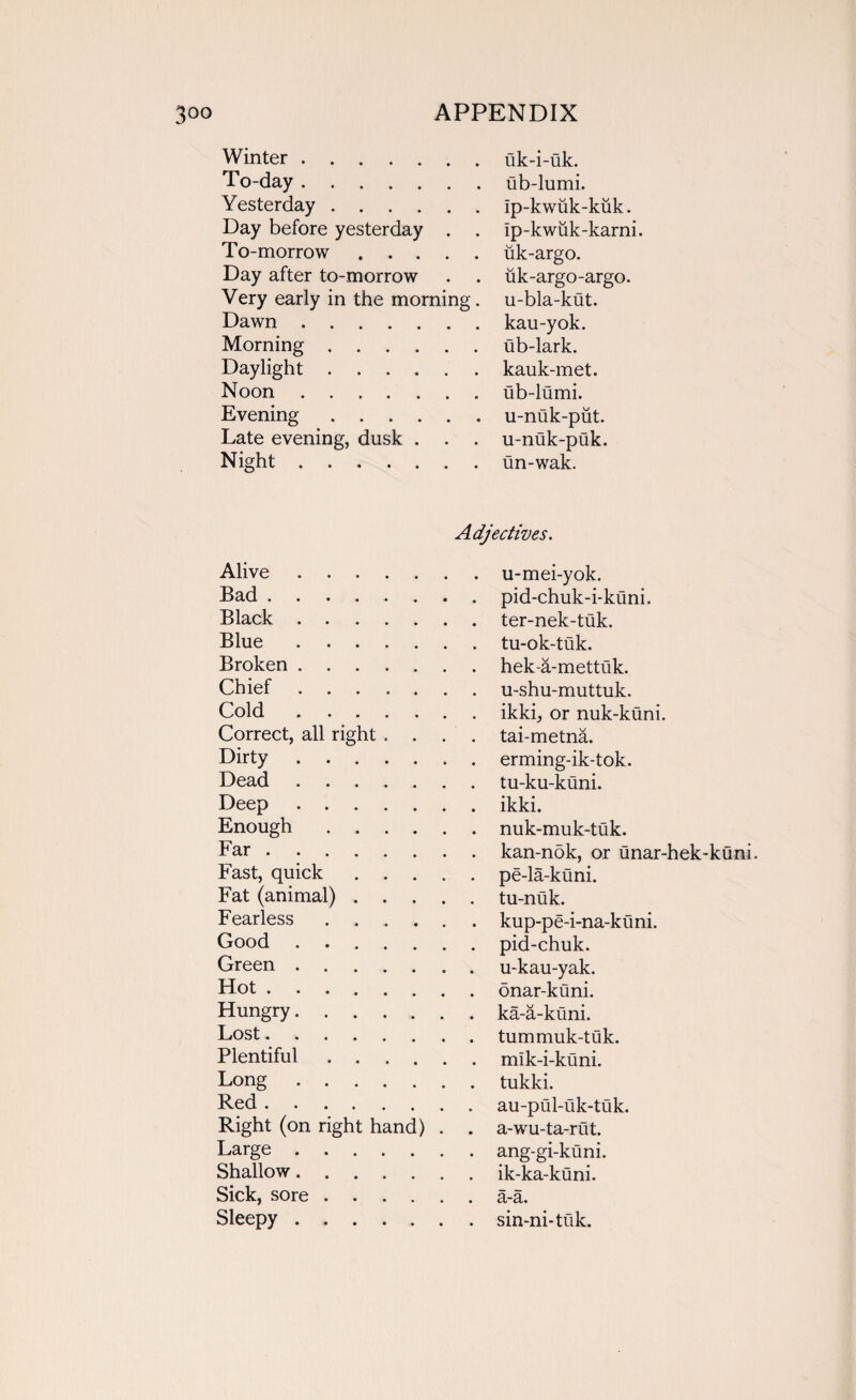 Winter. uk-i-uk. To-day. ub-lumi. Yesterday. ip-kwuk-kuk. Day before yesterday . . ip-kwuk-karni. To-morrow. uk-argo. Day after to-morrow uk-argo-argo. Very early in the morning. u-bla-kut. Dawn. kau-yok. Morning. ub-lark. Daylight ...... kauk-met. Noon. ub-lumi. Evening. u-nuk-put. Late evening, dusk . . . u-nuk-puk. Night. un-wak. Adjectives. Alive. Bad. Black . Blue. Broken . Chief. Cold. Correct, all right . . . . Dirty. Dead. Deep. Enough . Far. Fast, quick. Fat (animal). Fearless. Good . . Green. Hot. Hungry. Lost. Plentiful. Long. Red. Right (on right hand) . . Large. Shallow. Sick, sore. Sleepy. u-mei-yok. pid-chuk-i-kuni. ter-nek-tuk. tu-ok-tuk. hek-a-mettuk. u-shu-muttuk. ikki, or nuk-kuni. tai-metna. erming-ik-tok. tu-ku-kuni. ikki. nuk-muk-tuk. kan-nok, or unar-hek-kuni. pe-la-kuni. tu-nuk. kup-pe-i-na-kuni. pid-chuk. u-kau-yak. onar-kuni. ka-a-kuni. tummuk-tuk. mlk-i-kuni. tukki. au-pul-uk-tuk. a-wu-ta-rut. ang-gi-kuni. ik-ka-kuni. a-a. sin-ni*tuk.