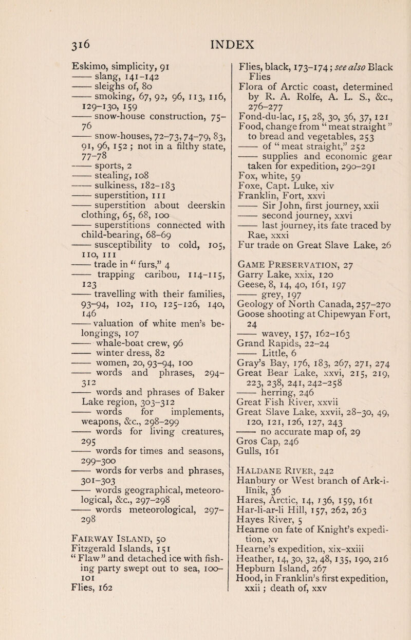 Eskimo, simplicity, 91 -slang, 141-142 -sleighs of, 80 -smoking, 67, 92, 96, 113, 116, 129-130, 159 -snow-house construction, 75- 76 -snow-houses, 72-73, 74-79, 83, 91, 96, 152 ; not in a filthy state, 77-78 -sports, 2 -stealing, 108 -sulkiness, 182-183 -superstition, ill -superstition about deerskin clothing, 65, 68, 100 -superstitions connected with child-bearing, 68-69 -susceptibility to cold, 105, no, in -trade in 11 furs,” 4 - trapping caribou, 114-115, 123 -travelling with their families, 93-94, 102, no, 125-126, 140, 146 -valuation of white men’s be¬ longings, 107 - whale-boat crew, 96 - winter dress, 82 - women, 20, 93-94, 100 - words and phrases, 294- 312 - words and phrases of Baker Lake region, 303-312 - words for implements, weapons, &c., 298-299 - words for living creatures, 295 - words for times and seasons, 299-300 - words for verbs and phrases, 301-303 - words geographical, meteoro¬ logical, &c., 297-298 - words meteorological, 297- 298 Fairway Island, 50 Fitzgerald Islands, 151 “ Flaw” and detached ice with fish¬ ing party swept out to sea, 100- 101 Flies, 162 Flies, black, 173-174; see also Black Flies Flora of Arctic coast, determined by R. A. Rolfe, A. L. S., &c., 276-277 Fond-du-lac, 15, 28, 30, 36, 37, 121 Food, change from “ meat straight ” to bread and vegetables, 253 - of “ meat straight,” 252 - supplies and economic gear taken for expedition, 290-291 Fox, white, 59 Foxe, Capt. Luke, xiv Franklin, Fort, xxvi - Sir John, first journey, xxii - second journey, xxvi - last journey, its fate traced by Rae, xxxi Fur trade on Great Slave Lake, 26 Game Preservation, 27 Garry Lake, xxix, 120 Geese, 8, 14, 40, 161, 197 - grey, 197 Geology of North Canada, 257-270 Goose shooting at Chipewyan Fort, 24 - wavey, 157, 162-163 Grand Rapids, 22-24 - Little, 6 Gray’s Bay, 176, 183, 267, 271, 274 Great Bear Lake, xxvi, 215, 219, 223, 238, 241, 242-258 - herring, 246 Great Fish River, xxvii Great Slave Lake, xxvii, 28-30, 49, 120, 121, 126, 127, 243 - no accurate map of, 29 Gros Cap, 246 Gulls, 161 Haldane River, 242 Hanbury or West branch of Ark-i- linik, 36 Hares, Arctic, 14, J36, 159, 161 Har-li-ar-li Hill, 157, 262, 263 Hayes River, 5 Hearne on fate of Knight’s expedi¬ tion, xv Hearne’s expedition, xix-xxiii Heather, 14, 30, 32, 48, 135, 190, 216 Hepburn Island, 267 Hood, in Franklin’s first expedition, xxii; death of, xxv