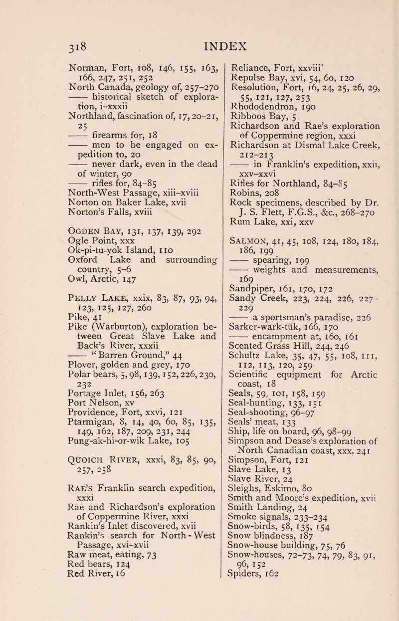Norman, Fort, 108, 146, 155, 163, 166, 247, 251, 252 North Canada, geology of, 257-270 - historical sketch of explora¬ tion, i-xxxii Northland, fascination of, 17,20-21, 25 - firearms for, 18 - men to be engaged on ex¬ pedition to, 20 - never dark, even in the dead of winter, 90 - rifles for, 84-85 North-West Passage, xiii-xviii Norton on Baker Lake, xvii Norton’s Falls, xviii Ogden Bay, 131, 137, 139, 292 Ogle Point, xxx Ok-pi-tu-yok Island, no Oxford Lake and surrounding country, 5-6 Owl, Arctic, 147 Pelly Lake, xxix, 83, 87, 93, 94, 123, 125, 127, 260 Pike, 41 Pike (Warburton), exploration be¬ tween Great Slave Lake and Back’s River, xxxii - “ Barren Ground,” 44 Plover, golden and grey, 170 Polar bears, 5,98,139,152,226, 230, 232 Portage Inlet, 156, 263 Port Nelson, xv Providence, Fort, xxvi, 121 Ptarmigan, 8, 14, 40, 60, 85, 135, 149, 162, 187, 209, 231, 244 Pung-ak-hi-or-wik Lake, 105 Quoich River, xxxi, 83, 85, 90, 257, 258 Rae’s Franklin search expedition, xxxi Rae and Richardson’s exploration of Coppermine River, xxxi Rankin’s Inlet discovered, xvii Rankin’s search for North-West Passage, xvi-xvii Raw meat, eating, 73 Red bears, 124 Red River, 16 Reliance, Fort, xxviii1 Repulse Bay, xvi, 54, 60, 120 Resolution, Fort, 16, 24, 25, 26, 29, 55, 121, 127, 253 Rhododendron, 190 Ribboos Bay, 5 Richardson and Rae’s exploration of Coppermine region, xxxi Richardson at Dismal Lake Creek, 212-213 - in Franklin’s expedition, xxii, xxv-xxvi Rifles for Northland, 84-85 Robins, 208 Rock specimens, described by Dr. J. S. Flett, F.G.S., &c., 268-270 Rum Lake, xxi, xxv Salmon, 41, 45, 108, 124, 180, 184, 186, 199 -spearing, 199 - weights and measurements, 169 Sandpiper, 161, 170, 172 Sandy Creek, 223, 224, 226, 227- 229 - a sportsman’s paradise, 226 Sarker-wark-tuk, 166, 170 - encampment at, 160, 161 Scented Grass Hill, 244, 246 Schultz Lake, 35, 47, 55, 108, in, 112, 113, 120, 259 Scientific equipment for Arctic coast, 18 Seals, 59, 101, 158, 159 Seal-hunting, 133, 151 Seal-shooting, 96-97 Seals’ meat, 133 Ship, life on board, 96, 98-99 Simpson and Dease’s exploration of North Canadian coast, xxx, 241 Simpson, Fort, 121 Slave Lake, 13 Slave River, 24 Sleighs, Eskimo, 80 Smith and Moore’s expedition, xvii Smith Landing, 24 Smoke signals, 233-234 Snow-birds, 58, 135, 154 Snow blindness, 187 Snow-house building, 75, 76 Snow-houses, 72-73> 74, 79, 83, 9L 96, 152 Spiders, 162